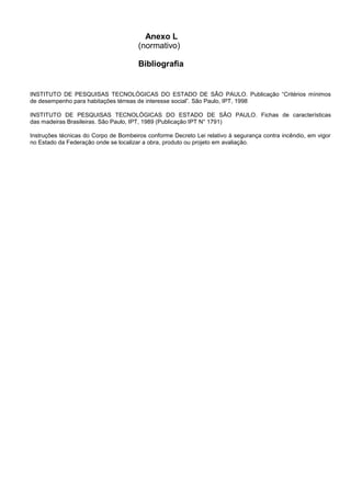 Anexo L
(normativo)
Bibliografia
INSTITUTO DE PESQUISAS TECNOLÓGICAS DO ESTADO DE SÃO PAULO. Publicação “Critérios mínimos
de desempenho para habitações térreas de interesse social”. São Paulo, IPT, 1998
INSTITUTO DE PESQUISAS TECNOLÓGICAS DO ESTADO DE SÃO PAULO. Fichas de características
das madeiras Brasileiras. São Paulo, IPT, 1989 (Publicação IPT N° 1791)
Instruções técnicas do Corpo de Bombeiros conforme Decreto Lei relativo à segurança contra incêndio, em vigor
no Estado da Federação onde se localizar a obra, produto ou projeto em avaliação.
 