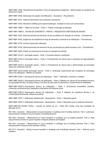 ABNT NBR 13528, Revestimento de paredes e tetos de argamassas inorgânicas - Determinação da resistência de
aderência à tração
ABNT NBR 13532, Elaboração de projetos de edificações – Arquitetura – Procedimento
ABNT NBR 13571, Haste de aterramento aço-cobreada e acessórios
ABNT NBR 13724, Membrana asfáltica para impermeabilização, moldada no local, com estruturantes
ABNT NBR 13858-1 Telhas de Concreto – Parte 1 : Projeto e execução de telhados
ABNT NBR 13858-2 , TELHAS DE CONCRETO – PARTE 2 : REQUISITOS E MÉTODOS DE ENSAIO
ABNT NBR 14323, Dimensionamento de estruturas de aço de edifícios em situação de incêndio – Procedimento
ABNT NBR 14432, Exigências de resistência ao fogo de elementos construtivos de edificações – Procedimento
ABNT NBR 14718, Guarda-corpos para edificação
ABNT NBR 14762, Dimensionamento de estruturas de aço constituídas por perfis formados a frio – Procedimento
ABNT NBR 15200, Projeto de estruturas de concreto em situação de incêndio
ABNT NBR 15215-1, Iluminação natural – Parte 1: Conceitos básicos e definições
ABNT NBR 15215-2, Iluminação natural – Parte 2: Procedimentos de cálculo para a estimativa da disponibilidade
de luz natural
ABNT NBR 15215-3, Iluminação natural – Parte 3: Procedimento de cálculo para a determinação da iluminação
natural em ambientes internos
ABNT NBR 15215-4:2005, Iluminação natural – Parte 4: Verificação experimental das condições de iluminação
interna de edificações - Método de medição
ABNT NBR 15220-1, Desempenho térmico de edificações – Parte 1: Definições, símbolos e unidades
ABNT NBR 15220-2, Desempenho térmico de edificações – Parte 2: Métodos de cálculo da transmitância térmica,
da capacidade térmica, do atraso térmico e do fator de calor solar de elementos e componentes de edificações
ABNT NBR 15220-3, Desempenho térmico de edificações – Parte 3: Zoneamento bioclimático brasileiro
e diretrizes construtivas para habitações unifamiliares de interesse social
ABNT NBR 15220-5, Desempenho térmico de edificações – Parte 5: Medição da resistência térmica e da
condutividade térmica pelo método fluximétrico
ABNT NBR 15575-1, Edificações Habitacionais - Desempenho – Parte 1: Requisitos gerais
ABNT NBR 15575-2, Edificações Habitacionais - Desempenho – Parte 2: Requisitos para os sistemas estruturais
ABNT NBR ISO 105-A02, Têxteis – Ensaios de solidez da cor – Parte A02: Escala cinza para avaliação da
alteração da cor
ISO 140-3, Acoustics – Measurement of sound insulation in buildings and of building elements. Part 3: Laboratory
measurements of airborne sound insulation of building elements
ISO 140-5, Acoustics – Measurement of sound insulation in buildings and of building elements. Part 5: Field
measurements of airborne sound insulation of façade elements and façades
ISO 140-7, Acoustics – Measurement of sound insulation in buildings and of building elements. Part 7: Field
measurements of impact sound insulation of floors
ISO 717-1, Acoustics – Rating of sound insulation in buildings and of buildings elements. Part 1: Airborne sound
insulation
 