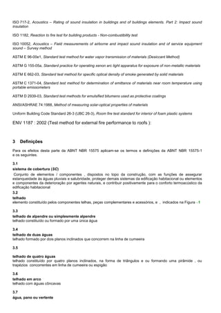 ISO 717-2, Acoustics – Rating of sound insulation in buildings and of buildings elements. Part 2: Impact sound
insulation
ISO 1182, Reaction to fire test for building products - Non-combustibility test
ISO 10052, Acoustics – Field measurements of airborne and impact sound insulation and of service equipment
sound – Survey method
ASTM E 96-00e1, Standard test method for water vapor transmission of materials (Desiccant Method)
ASTM G 155-05a, Standard practice for operating xenon arc light apparatus for exposure of non-metallic materials
ASTM E 662-03, Standard test method for specific optical density of smoke generated by solid materials
ASTM C 1371-04, Standard test method for determination of emittance of materials near room temperature using
portable emissometers
ASTM D 2939-03, Standard test methods for emulsified bitumens used as protective coatings
ANSI/ASHRAE 74:1988, Method of measuring solar-optical properties of materials
Uniform Building Code Standard 26-3 (UBC 26-3), Room fire test standard for interior of foam plastic systems
ENV 1187 : 2002 (Test method for external fire performance to roofs ):
3 Definições
Para os efeitos desta parte da ABNT NBR 15575 aplicam-se os termos e definições da ABNT NBR 15575-1
e os seguintes.
3.1
sistema de cobertura (SC)
Conjunto de elementos / componentes , dispostos no topo da construção, com as funções de assegurar
estanqueidade às águas pluviais e salubridade, proteger demais sistemas da edificação habitacional ou elementos
e componentes da deterioração por agentes naturais, e contribuir positivamente para o conforto termoacústico da
edificação habitacional
3.2
telhado
elemento constituído pelos componentes telhas, peças complementares e acessórios, e , indicados na Figura 1
3.3
telhado de alpendre ou simplesmente alpendre
telhado constituído ou formado por uma única água
3.4
telhado de duas águas
telhado formado por dois planos inclinados que concorrem na linha de cumeeira
3.5
telhado de quatro águas
telhado constituído por quatro planos inclinados, na forma de triângulos e ou formando uma pirâmide , ou
trapézios concorrentes em linha de cumeeira ou espigão
3.6
telhado em arco
telhado com águas côncavas
3.7
água, pano ou vertente
 