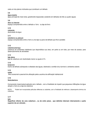 cada um dos planos inclinados que constituem um telhado
3.8
água-mestra
água principal de maior área, geralmente trapezoidal, existente em telhados de três ou quatro águas
3.9
ático ou desvão
espaço compreendido entre o telhado e forro ou laje de forro
3.10
caimento
declividade da água
3.11
entreforro ou plenum
espaço compreendido entre o forro e uma laje ou pano de telhado que lhe é paralelo
3.12
cobertura-terraço
cobertura de ambientes habitáveis que disponibiliza sua área, em parte ou em todo, por meio de acesso, para
desenvolvimento de atividades
3.13
laje plana
laje de cobertura com declividade menor ou igual a 5 %
3.14
lanternim
trecho de telhado sobreposto e afastado das águas, destinado a ventilar e/ou iluminar o ambiente coberto
3.15
sótão
Ático acessível e passível de utilização pelos usuários da edificação habitacional
3.16
Subcobertura
Componente impermeável aplicada sob o telhado , com a finalidade de impedir que pequenas infiltrações de água
atinjam o forro ou a laje da cobertura
NOTA Podem ser incorporadas películas reflexivas ou isolantes, com a finalidade de melhorar o desempenho térmico da
cobertura.
3.17
teto
Superfície inferior de uma cobertura , ou de entre pisos , que delimita internam internamente a parte
superior de um cômodo .
 