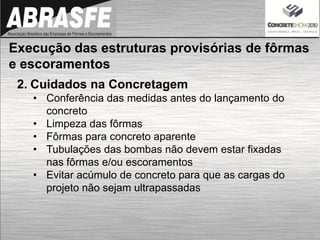 2. Cuidados na Concretagem
• Conferência das medidas antes do lançamento do
concreto
• Limpeza das fôrmas
• Fôrmas para concreto aparente
• Tubulações das bombas não devem estar fixadas
nas fôrmas e/ou escoramentos
• Evitar acúmulo de concreto para que as cargas do
projeto não sejam ultrapassadas
Execução das estruturas provisórias de fôrmas
e escoramentos
 