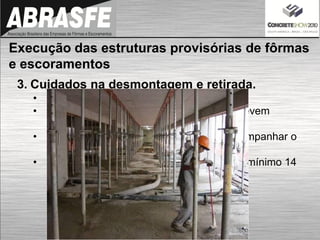 3. Cuidados na desmontagem e retirada.
• Plano de desforma
• Fcj e o Ec mínimos para a desforma => Devem
constar no projeto estrutural
• O responsável técnico pela obra deve acompanhar o
comportamento da estrutura
• Ciclo de remoção das fôrmas deve ser no mínimo 14
dias
Execução das estruturas provisórias de fôrmas
e escoramentos
 