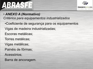 • ANEXO A (Normativo)
Critérios para equipamentos industrializados
•Coeficiente de segurança para os equipamentos
Vigas de madeira industrializadas;
Escoras metálicas;
Torres metálicas;
Vigas metálicas;
Painéis de fôrmas;
Acessórios;
Barra de ancoragem.
 