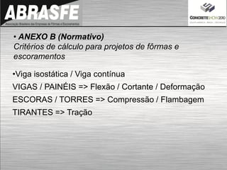 • ANEXO B (Normativo)
Critérios de cálculo para projetos de fôrmas e
escoramentos
•Viga isostática / Viga contínua
VIGAS / PAINÉIS => Flexão / Cortante / Deformação
ESCORAS / TORRES => Compressão / Flambagem
TIRANTES => Tração
 