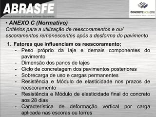 • ANEXO C (Normativo)
Critérios para a utilização de reescoramentos e ou/
escoramentos remanescentes após a desforma do pavimento
1. Fatores que influenciam os reescoramento;
- Peso próprio da laje e demais componentes do
pavimento
- Dimensão dos panos de lajes
- Ciclo de concretagem dos pavimentos posteriores
- Sobrecarga de uso e cargas permanentes
- Resistência e Módulo de elasticidade nos prazos de
reescoramento
- Resistência e Módulo de elasticidade final do concreto
aos 28 dias
- Característica de deformação vertical por carga
aplicada nas escoras ou torres
 