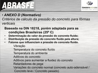 • ANEXO D (Normativo)
Critérios de cálculo da pressão do concreto para fôrmas
verticais
Baseada na DIN 18218, porém adaptada para as
condições Brasileiras (25º C)
• Determinação do valor da pressão do concreto fluído;
• Distribuição da pressão do concreto fluído pela altura;
• Fatores que influenciam a pressão do concreto fluído.
Vibração
Temperatura do concreto fluído
Temperatura do ambiente
Aditivos do concreto
Aditivos para aumentar a fluidez do concreto
Retardadores de pega
Variações do concreto normal (concreto auto-adensável /
Concreto leve / Concreto pesado)
 