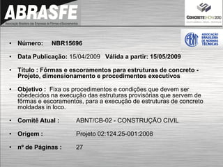 • Número: NBR15696
• Data Publicação: 15/04/2009 Válida a partir: 15/05/2009
• Título : Fôrmas e escoramentos para estruturas de concreto -
Projeto, dimensionamento e procedimentos executivos
• Objetivo : Fixa os procedimentos e condições que devem ser
obedecidos na execução das estruturas provisórias que servem de
fôrmas e escoramentos, para a execução de estruturas de concreto
moldadas in loco.
• Comitê Atual : ABNT/CB-02 - CONSTRUÇÃO CIVIL
• Origem : Projeto 02:124.25-001:2008
• nº de Páginas : 27
 