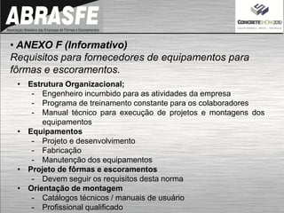 • ANEXO F (Informativo)
Requisitos para fornecedores de equipamentos para
fôrmas e escoramentos.
• Estrutura Organizacional;
- Engenheiro incumbido para as atividades da empresa
- Programa de treinamento constante para os colaboradores
- Manual técnico para execução de projetos e montagens dos
equipamentos
• Equipamentos
- Projeto e desenvolvimento
- Fabricação
- Manutenção dos equipamentos
• Projeto de fôrmas e escoramentos
- Devem seguir os requisitos desta norma
• Orientação de montagem
- Catálogos técnicos / manuais de usuário
- Profissional qualificado
 