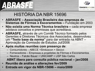 HISTÓRIA DA NBR 15696
• ABRASFE – Associação Brasileira das empresas de
Sistemas de Fôrmas e Escoramentos – Fundação em 2003
• Não existia uma Norma Técnica brasileira – cada empresa
adotava conceitos e premissas que acreditava.
• ABRASFE, através de um Comitê Técnico formado pelos
Gerentes e Diretores Técnicos dos Associados, desenvolveu
um “Texto base da norma” para dar entrada na ABNT –
Aprovação da Comissão de Estudos Jul/2006
• Após muitas reuniões com presença de:
– Consumidores – ABECE +Sinduscon + Secovi
– Fornecedores – Empresas e projetistas de Fôrmas e Escoramentos
– Neutros – Falcão Bauer + UNICAMP + USP São Carlos
ABNT libera para consulta pública nacional – jan/2008
• Reunião de análise e alterações fev/2009
• Entrada em vigor da NBR-15696 – maio/2009
 
