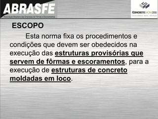 ESCOPO
Esta norma fixa os procedimentos e
condições que devem ser obedecidos na
execução das estruturas provisórias que
servem de fôrmas e escoramentos, para a
execução de estruturas de concreto
moldadas em loco.
 
