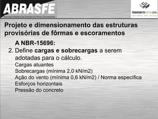 A NBR-15696:
2. Define cargas e sobrecargas a serem
adotadas para o cálculo.
Cargas atuantes
Sobrecargas (mínima 2,0 kN/m2)
Ação do vento (mínima 0,6 kN/m2) / Norma específica
Esforços horizontais
Pressão do concreto
Projeto e dimensionamento das estruturas
provisórias de fôrmas e escoramentos
 