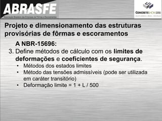 A NBR-15696:
3. Define métodos de cálculo com os limites de
deformações e coeficientes de segurança.
• Métodos dos estados limites
• Método das tensões admissíveis (pode ser utilizada
em caráter transitório)
• Deformação limite = 1 + L / 500
Projeto e dimensionamento das estruturas
provisórias de fôrmas e escoramentos
 