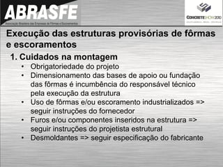1. Cuidados na montagem
• Obrigatoriedade do projeto
• Dimensionamento das bases de apoio ou fundação
das fôrmas é incumbência do responsável técnico
pela execução da estrutura
• Uso de fôrmas e/ou escoramento industrializados =>
seguir instruções do fornecedor
• Furos e/ou componentes inseridos na estrutura =>
seguir instruções do projetista estrutural
• Desmoldantes => seguir especificação do fabricante
Execução das estruturas provisórias de fôrmas
e escoramentos
 