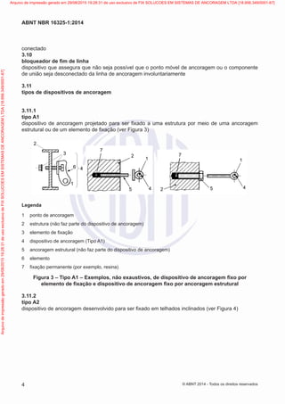 conectado
3.10	
bloqueador de fim de linha
dispositivo que assegura que não seja possível que o ponto móvel de ancoragem ou o componente
de união seja desconectado da linha de ancoragem involuntariamente
3.11	
tipos de dispositivos de ancoragem
3.11.1	
tipo A1
dispositivo de ancoragem projetado para ser fixado a uma estrutura por meio de uma ancoragem
estrutural ou de um elemento de fixação (ver Figura 3)
2
3
6 4
1
7
2
5
1
4 2
7
5
1
4
Legenda
1	 ponto de ancoragem
2	 estrutura (não faz parte do dispositivo de ancoragem)
3	 elemento de fixação
4	 dispositivo de ancoragem (Tipo A1)
5	 ancoragem estrutural (não faz parte do dispositivo de ancoragem)
6	 elemento
7	 fixação permanente (por exemplo, resina)
Figura 3 – Tipo A1 – Exemplos, não exaustivos, de dispositivo de ancoragem fixo por
elemento de fixação e dispositivo de ancoragem fixo por ancoragem estrutural
3.11.2	
tipo A2
dispositivo de ancoragem desenvolvido para ser fixado em telhados inclinados (ver Figura 4)
4
ABNT NBR 16325-1:2014
© ABNT 2014 - Todos os direitos reservados
Exemplarparausoexclusivo-TARGETEDITORAGRÁFICALTDA-07.907.402/0001-13(Pedido508770Impresso:05/12/2014)
Arquivodeimpressãogeradoem29/08/201519:28:31deusoexclusivodeFIXSOLUCOESEMSISTEMASDEANCORAGEMLTDA[18.956.349/0001-67] Arquivo de impressão gerado em 29/08/2015 19:28:31 de uso exclusivo de FIX SOLUCOES EM SISTEMAS DE ANCORAGEM LTDA [18.956.349/0001-67]
 