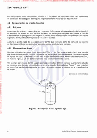 Os componentes com comprimento superior a 2 m podem ser ensaiados com uma velocidade
de separação dos cabeçotes da máquina proporcionalmente maior do que 150 mm/min.
4.2	 Equipamentos de ensaio dinâmico
4.2.1	 Estrutura
A estrutura rígida de ancoragem deve ser construída de forma que a freqüência natural (de vibração)
da estrutura de ensaio no eixo vertical no ponto de ancoragem não pode ser inferior a 100 Hz
e de forma que a aplicação de uma força de 20 kN no ponto de ancoragem não provoque uma flecha
superior a 1 mm; esta deformação deve ser na fase elástica.
A altura do ponto rígido de ancoragem deve ser tal que nenhuma parte do elemento ou sistema
ou da massa rígida de aço submetido a ensaio, golpeie o solo durante o ensaio.
4.2.2	 Massas rígidas de aço
Deve ser utilizada uma massa rígida de aço de 100 kg ± 1 kg. Para ensaios onde o fabricante permite
que mais de uma pessoa utilize o dispositivo de ancoragem. Simultaneamente, uma massa rígida
de aço de 200 kg ± 2 kg deve ser utilizada para os dois primeiros usuários.Amassa deve ser conectada,
de maneira rígida, a um aro de levantamento para obter uma conexão segura.
Um exemplo para massa de 100 kg com diâmetro nominal de 200 mm e aro de levantamento situado
no centro de uma de suas extremidades, ou em uma posição deslocada (ver Figura 7) para respeitar
as restrições na distância horizontal impostas para determinados equipamentos e procedimentos
de ensaio.
Dimensões em milímetros
25 mín.
200 ± 2
Figura 7 – Exemplo de massa rígida de aço
8
ABNT NBR 16325-1:2014
© ABNT 2014 - Todos os direitos reservados
Exemplarparausoexclusivo-TARGETEDITORAGRÁFICALTDA-07.907.402/0001-13(Pedido508770Impresso:05/12/2014)
Arquivodeimpressãogeradoem29/08/201519:28:31deusoexclusivodeFIXSOLUCOESEMSISTEMASDEANCORAGEMLTDA[18.956.349/0001-67] Arquivo de impressão gerado em 29/08/2015 19:28:31 de uso exclusivo de FIX SOLUCOES EM SISTEMAS DE ANCORAGEM LTDA [18.956.349/0001-67]
 