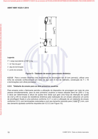 ≤200≤200
200
+100
0(
(
1
2
3
F
Legenda
F = carga equivalente a ( 1
0100+ ) kg
1	 nó “lais de guia”
2	 alça de terminação
3	 ponto de conexão
Figura 9 – Talabarte de ensaio para ensaio dinâmico
4.2.5.5	 Para o ensaio dinâmico dos dispositivos de ancoragem tipo B com perna(s), utilizar uma
linha de conexão confeccionada em cabo de aço com 8 mm de diâmetro, construção de 7 × 19
e terminações com olhal prensadas.
4.2.6	 Talabarte de ensaio para os dois primeiros usuários
Para ensaios onde o fabricante permite a utilização do dispositivo de ancoragem por mais de uma
pessoa simultaneamente, para os dois primeiros usuários a massa utilizada deve ter (200 ± 1) kg
e deve ser determinada a altura de queda livre desta que gere uma força de retenção de queda
de ( 1
012+ ) kN no ensaio de resistência dinâmica pela realização de um ensaio utilizando um ponto
de ancoragem fixado à uma estrutura conforme 4.2.1 e com a utilização de um talabarte de ensaio
conforme 4.2.5, com terminações costuradas e com seu tamanho reduzido para ( 50
01000+ ) mm, com
seu tamanho ajustado conforme requisitos de 4.2.5.3 (ver Figura 10).
10
ABNT NBR 16325-1:2014
© ABNT 2014 - Todos os direitos reservados
Exemplarparausoexclusivo-TARGETEDITORAGRÁFICALTDA-07.907.402/0001-13(Pedido508770Impresso:05/12/2014)
Arquivodeimpressãogeradoem29/08/201519:28:31deusoexclusivodeFIXSOLUCOESEMSISTEMASDEANCORAGEMLTDA[18.956.349/0001-67] Arquivo de impressão gerado em 29/08/2015 19:28:31 de uso exclusivo de FIX SOLUCOES EM SISTEMAS DE ANCORAGEM LTDA [18.956.349/0001-67]
 