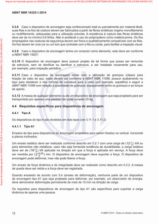 4.3.8	 Caso o dispositivo de ancoragem seja confeccionado total ou parcialmente por material têxtil,
suas fitas e os fios de costura devem ser fabricados a partir de fibras sintéticas virgens monofilamento
ou multifilamento, adequadas para a utilização prevista. A resistência à ruptura das fibras sintéticas
deve ser de no mínimo 0,6 N/tex. Não é aceitável o uso do polipropileno como matéria-prima. Os fios
empregados nas costuras de segurança devem ser física e qualitativamente compatíveis com as fitas.
Os fios devem ter uma cor ou um tom que contraste com a fita ou corda, para facilitar a inspeção visual.
4.3.9	 Caso o dispositivo de ancoragem tenha um conector como elemento, este deve ser conforme
a ABNT NBR 15837.
4.3.10	 O dispositivo de ancoragem deve possuir projeto de tal forma que possa ser removido
da estrutura, sem se danificar ou danificar a estrutura, e ser instalado novamente para uso,
por exemplo, para inspeção periódica.
4.3.11	 Caso o dispositivo de ancoragem conte com a utilização de grampos (clipes) para
fixação de cabo de aço, estes devem ser conforme a ABNT NBR 11098, possuir acabamento no
laço para obedecer a raio mínimo de curvatura para o cabo (por exemplo, sapatilha) e seguir a
ABNT NBR 11099 com relação à quantidade de grampos, espaçamento entre os grampos e ao torque
de aperto.
4.3.12	 A massa de qualquer elemento ou de um dispositivo de ancoragem que seja projetado para ser
transportado por apenas uma pessoa não pode exceder 25 kg.
4.4	 Requisitos específicos para dispositivos de ancoragem
4.4.1	 Tipo A
Os dispositivos do tipo A são divididos em dois tipos (ver 3.11.1 e 3.11.2)
4.4.1.1	 Tipo A1
Ensaios de tipo para dispositivos de ancoragem projetados para serem fixados na vertical, horizontal
e planos inclinados.
Um ensaio estático deve ser realizado conforme descrito em 5.2.1 com uma carga de ( 1
012+ ) kN ou
para elementos não metálicos, caso não seja fornecida evidência de durabilidade, a carga estática
deve ser de ( 1
018+ ) kN aplicada na direção em que a força é aplicada em serviço. A força deve
ser mantida por ( 0 25
03 ,+ ) min. O dispositivo de ancoragem deve suportar a força. O dispositivo de
ancoragem pode deformar, mas não pode liberar a força.
Um ensaio de força dinâmica e de integridade deve ser realizado como descrito em 5.3.2. A massa
de queda deve ser retida e a força deve ser registrada.
Quando ensaiado de acordo com 5.4 (ensaio de deformação), nenhuma parte de um dispositivo
de ancoragem tipo A1 que seja projetado para deformar, por exemplo, um absorvedor de energia,
deve demonstrar deformação permanente de mais de 10 mm na direção de carga.
Os requisitos para dispositivos de ancoragem de tipo A1 são específicos para suportar a carga
dinâmica de apenas uma pessoa.
12
ABNT NBR 16325-1:2014
© ABNT 2014 - Todos os direitos reservados
Exemplarparausoexclusivo-TARGETEDITORAGRÁFICALTDA-07.907.402/0001-13(Pedido508770Impresso:05/12/2014)
Arquivodeimpressãogeradoem29/08/201519:28:31deusoexclusivodeFIXSOLUCOESEMSISTEMASDEANCORAGEMLTDA[18.956.349/0001-67] Arquivo de impressão gerado em 29/08/2015 19:28:31 de uso exclusivo de FIX SOLUCOES EM SISTEMAS DE ANCORAGEM LTDA [18.956.349/0001-67]
 