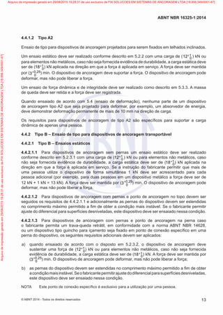 4.4.1.2	 Tipo A2
Ensaio de tipo para dispositivos de ancoragem projetados para serem fixados em telhados inclinados.
Um ensaio estático deve ser realizado conforme descrito em 5.2.2 com uma carga de ( 1
012+ ) kN ou
para elementos não metálicos, caso não seja fornecida evidência de durabilidade, a carga estática deve
ser de ( 1
018+ ) kN aplicada na direção em que a força é aplicada em serviço. A força deve ser mantida
por ( 0 25
03 ,+ ) min. O dispositivo de ancoragem deve suportar a força. O dispositivo de ancoragem pode
deformar, mas não pode liberar a força.
Um ensaio de força dinâmica e de integridade deve ser realizado como descrito em 5.3.3. A massa
de queda deve ser retida e a força deve ser registrada.
Quando ensaiado de acordo com 5.4 (ensaio de deformação), nenhuma parte de um dispositivo
de ancoragem tipo A2 que seja projetado para deformar, por exemplo, um absorvedor de energia,
deve demonstrar deformação permanente de mais de 10 mm na direção de carga.
Os requisitos para dispositivos de ancoragem de tipo A2 são específicos para suportar a carga
dinâmica de apenas uma pessoa.
4.4.2	 Tipo B – Ensaio de tipo para dispositivos de ancoragem transportável
4.4.2.1	 Tipo B – Ensaios estáticos
4.4.2.1.1	 Para dispositivos de ancoragem sem pernas um ensaio estático deve ser realizado
conforme descrito em 5.2.3.1 com uma carga de ( 1
012+ ) kN ou para elementos não metálicos, caso
não seja fornecida evidência de durabilidade, a carga estática deve ser de ( 1
018+ ) kN aplicada na
direção em que a força é aplicada em serviço. Se a instrução do fabricante permitir que mais de
uma pessoa utilize o dispositivo de forma simultânea 1 kN deve ser acrescentado para cada
pessoa adicional (por exemplo, para duas pessoas em um dispositivo metálico a força deve ser de
12 kN + 1 kN = 13 kN). A força deve ser mantida por ( 0 25
03 ,+ ) min. O dispositivo de ancoragem pode
deformar, mas não pode liberar a força.
4.4.2.1.2	 Para dispositivos de ancoragem com pernas e ponto de ancoragem no topo devem ser
seguidos os requisitos de 4.4.2.1.1 e adicionalmente as pernas do dispositivo devem ser estendidas
no comprimento máximo permitido a fim de obter a condição mais instável. Se o fabricante permitir
ajuste do diferencial para superfícies desniveladas, este dispositivo deve ser ensaiado nessa condição.
4.4.2.1.3	 Para dispositivos de ancoragem com pernas e ponto de ancoragem na perna caso
o fabricante permita um trava-queda retrátil, em conformidade com a norma ABNT NBR 14628,
ou um dispositivo tipo guincho para içamento seja fixado em ponto de conexão específico em uma
perna do dispositivo, os seguintes requisitos adicionais devem ser aplicados:
 a)	 quando ensaiado de acordo com o disposto em 5.2.3.2, o dispositivo de ancoragem deve
sustentar uma força de ( 1
012+ ) kN ou para elementos não metálicos, caso não seja fornecida
evidência de durabilidade, a carga estática deve ser de ( 1
018+ ) kN. A força deve ser mantida por
( 0 25
03 ,+ ) min. O dispositivo de ancoragem pode deformar, mas não pode liberar a força;
 b)	 as pernas do dispositivo devem ser estendidas no comprimento máximo permitido a fim de obter
acondiçãomaisinstável.Seofabricantepermitirajustedodiferencialparasuperfíciesdesniveladas,
este dispositivo deve ser ensaiado nessa condição.
NOTA	 Este ponto de conexão específico é exclusivo para a utilização por uma pessoa.
13
ABNT NBR 16325-1:2014
© ABNT 2014 - Todos os direitos reservados
Exemplarparausoexclusivo-TARGETEDITORAGRÁFICALTDA-07.907.402/0001-13(Pedido508770Impresso:05/12/2014)
Arquivodeimpressãogeradoem29/08/201519:28:31deusoexclusivodeFIXSOLUCOESEMSISTEMASDEANCORAGEMLTDA[18.956.349/0001-67] Arquivo de impressão gerado em 29/08/2015 19:28:31 de uso exclusivo de FIX SOLUCOES EM SISTEMAS DE ANCORAGEM LTDA [18.956.349/0001-67]
 