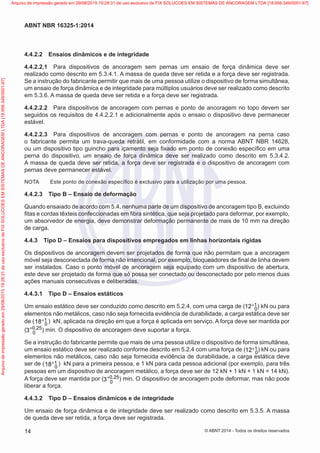 4.4.2.2	 Ensaios dinâmicos e de integridade
4.4.2.2.1	 Para dispositivos de ancoragem sem pernas um ensaio de força dinâmica deve ser
realizado como descrito em 5.3.4.1. A massa de queda deve ser retida e a força deve ser registrada.
Se a instrução do fabricante permitir que mais de uma pessoa utilize o dispositivo de forma simultânea,
um ensaio de força dinâmica e de integridade para múltiplos usuários deve ser realizado como descrito
em 5.3.6. A massa de queda deve ser retida e a força deve ser registrada.
4.4.2.2.2	 Para dispositivos de ancoragem com pernas e ponto de ancoragem no topo devem ser
seguidos os requisitos de 4.4.2.2.1 e adicionalmente após o ensaio o dispositivo deve permanecer
estável.
4.4.2.2.3	 Para dispositivos de ancoragem com pernas e ponto de ancoragem na perna caso
o fabricante permita um trava-queda retrátil, em conformidade com a norma ABNT NBR 14628,
ou um dispositivo tipo guincho para içamento seja fixado em ponto de conexão específico em uma
perna do dispositivo, um ensaio de força dinâmica deve ser realizado como descrito em 5.3.4.2.
A massa de queda deve ser retida, a força deve ser registrada e o dispositivo de ancoragem com
pernas deve permanecer estável.
NOTA	 Este ponto de conexão específico é exclusivo para a utilização por uma pessoa.
4.4.2.3	 Tipo B – Ensaio de deformação
Quando ensaiado de acordo com 5.4, nenhuma parte de um dispositivo de ancoragem tipo B, excluindo
fitas e cordas têxteis confeccionadas em fibra sintética, que seja projetado para deformar, por exemplo,
um absorvedor de energia, deve demonstrar deformação permanente de mais de 10 mm na direção
de carga.
4.4.3	 Tipo D – Ensaios para dispositivos empregados em linhas horizontais rígidas
Os dispositivos de ancoragem devem ser projetados de forma que não permitam que a ancoragem
móvel seja desconectada de forma não intencional, por exemplo, bloqueadores de final de linha devem
ser instalados. Caso o ponto móvel de ancoragem seja equipado com um dispositivo de abertura,
este deve ser projetado de forma que só possa ser conectado ou desconectado por pelo menos duas
ações manuais consecutivas e deliberadas.
4.4.3.1	 Tipo D – Ensaios estáticos
Um ensaio estático deve ser conduzido como descrito em 5.2.4, com uma carga de ( 1
012+ ) kN ou para
elementos não metálicos, caso não seja fornecida evidência de durabilidade, a carga estática deve ser
de ( 1
018+ ) kN, aplicada na direção em que a força é aplicada em serviço. A força deve ser mantida por
( 0 25
03 ,+ ) min. O dispositivo de ancoragem deve suportar a força.
Se a instrução do fabricante permite que mais de uma pessoa utilize o dispositivo de forma simultânea,
um ensaio estático deve ser realizado conforme descrito em 5.2.4 com uma força de ( 1
012+ ) kN ou para
elementos não metálicos, caso não seja fornecida evidência de durabilidade, a carga estática deve
ser de ( 1
018+ ) kN para a primeira pessoa, e 1 kN para cada pessoa adicional (por exemplo, para três
pessoas em um dispositivo de ancoragem metálico, a força deve ser de 12 kN + 1 kN + 1 kN = 14 kN).
A força deve ser mantida por ( 0 25
03 ,+ ) min. O dispositivo de ancoragem pode deformar, mas não pode
liberar a força.
4.4.3.2	 Tipo D – Ensaios dinâmicos e de integridade
Um ensaio de força dinâmica e de integridade deve ser realizado como descrito em 5.3.5. A massa
de queda deve ser retida, a força deve ser registrada.
14
ABNT NBR 16325-1:2014
© ABNT 2014 - Todos os direitos reservados
Exemplarparausoexclusivo-TARGETEDITORAGRÁFICALTDA-07.907.402/0001-13(Pedido508770Impresso:05/12/2014)
Arquivodeimpressãogeradoem29/08/201519:28:31deusoexclusivodeFIXSOLUCOESEMSISTEMASDEANCORAGEMLTDA[18.956.349/0001-67] Arquivo de impressão gerado em 29/08/2015 19:28:31 de uso exclusivo de FIX SOLUCOES EM SISTEMAS DE ANCORAGEM LTDA [18.956.349/0001-67]
 