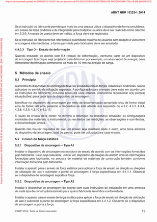 Se a instrução do fabricante permite que mais de uma pessoa utilize o dispositivo de forma simultânea,
um ensaio de força dinâmica e de integridade para múltiplos usuários deve ser realizado como descrito
em 5.3.6. A massa de queda deve ser retida, a força deve ser registrada.
Se a instrução do fabricante faz referência à quantidade máxima de usuários com relação a vãos entre
ancoragens intermediárias, a forma permitida pelo fabricante deve ser ensaiada.
4.4.3.3	 Tipo D – Ensaio de deformação
Quando ensaiado de acordo com 5.4 (ensaio de deformação), nenhuma parte de um dispositivo
de ancoragem tipo D que seja projetado para deformar, por exemplo, um absorvedor de energia, deve
demonstrar deformação permanente de mais de 10 mm na direção de carga.
5	 Métodos de ensaio
5.1	 Princípio
A amostra do dispositivo de ancoragem deve ser ensaiada com as forças, estáticas e dinâmicas, sendo
aplicadas no sentido da utilização esperada. A configuração para o ensaio deve estar em acordo com
as instruções do fabricante, incluindo possíveis usos errados, procurando representar a(s) pior(es)
situação(ões) para cada tipo de dispositivo de ancoragem.
Identificar no dispositivo de ancoragem por meio de documentação apropriada e/ou de forma visual
e/ou de forma tátil e/ou pesando o dispositivo se este atende aos requisitos de 4.3.2, 4.3.3, 4.3.4,
4.3.8, 4.3.9, 4.3.10 e 4.3.11.
O laudo de ensaio deve conter no mínimo a descrição do dispositivo ensaiado, as configurações
montadas dos materiais, o instrumental, os resultados das medições, as observações e ocorrências,
e documentação anexa.
Quando não houver requisitos de que um ensaio seja realizado após o outro, uma nova amostra
do dispositivo de ancoragem, total ou parcial, pode ser utilizada para cada ensaio.
5.2	 Ensaio de força estática
5.2.1	 Dispositivo de ancoragem – Tipo A1
Instalar o dispositivo de ancoragem na estrutura de ensaio de acordo com as informações fornecidas
pelo fabricante. Caso seja relevante, utilizar um dispositivo de fixação de acordo com as informações
fornecidas pelo fabricante, na amostra de material ou materiais de construção também conforme
informação fornecida pelo fabricante.
Instalar o aparato para o ensaio de força estática para aplicar a força de ensaio na direção ou direções
de utilização de uso e submeter o ponto de ancoragem à força especificada em 4.4.1.1. Observar
se o dispositivo de ancoragem suporta a força.
5.2.2	 Dispositivo de ancoragem – Tipo A2
Instalar o dispositivo de ancoragem de acordo com suas instruções de instalação em uma amostra
de cada tipo de construção/substrato para qual o fabricante reivindica conformidade.
Instalar o aparato para o ensaio de força estática para aplicar a força de ensaio na direção de utilização
de uso e submeter o ponto de ancoragem à força especificada em 4.4.1.2. Observar se o dispositivo
de ancoragem suporta a força.
15
ABNT NBR 16325-1:2014
© ABNT 2014 - Todos os direitos reservados
Exemplarparausoexclusivo-TARGETEDITORAGRÁFICALTDA-07.907.402/0001-13(Pedido508770Impresso:05/12/2014)
Arquivodeimpressãogeradoem29/08/201519:28:31deusoexclusivodeFIXSOLUCOESEMSISTEMASDEANCORAGEMLTDA[18.956.349/0001-67] Arquivo de impressão gerado em 29/08/2015 19:28:31 de uso exclusivo de FIX SOLUCOES EM SISTEMAS DE ANCORAGEM LTDA [18.956.349/0001-67]
 