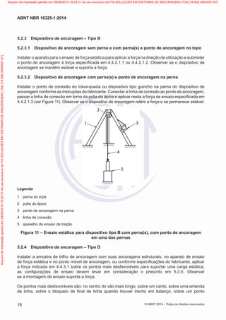 5.2.3	 Dispositivo de ancoragem – Tipo B
5.2.3.1	 Dispositivo de ancoragem sem perna e com perna(s) e ponto de ancoragem no topo
Instalar o aparato para o ensaio de força estática para aplicar a força na direção de utilização e submeter
o ponto de ancoragem à força especificada em 4.4.2.1.1 ou 4.4.2.1.2. Observar se o dispositivo de
ancoragem se mantém estável e suporta a força.
5.2.3.2	 Dispositivo de ancoragem com perna(s) e ponto de ancoragem na perna
Instalar o ponto de conexão do trava-queda ou dispositivo tipo guincho na perna do dispositivo de
ancoragem conforme as instruções do fabricante. Conectar a linha de conexão ao ponto de ancoragem,
passar a linha de conexão em torno da polia do ápice e aplicar nesta a força de ensaio especificada em
4.4.2.1.3 (ver Figura 11). Observar se o dispositivo de ancoragem retém a força e se permanece estável.
2
1 3
4
5
Legenda
1	 perna do tripé
2	 polia do ápice
3	 ponto de ancoragem na perna
4	 linha de conexão
5	 aparelho de ensaio de tração
Figura 11 – Ensaio estático para dispositivo tipo B com perna(s), com ponto de ancoragem
em uma das pernas
5.2.4	 Dispositivo de ancoragem – Tipo D
Instalar a amostra de trilho de ancoragem com suas ancoragens estruturais, no aparato de ensaio
de força estática e no ponto móvel de ancoragem, ou conforme especificações do fabricante, aplicar
a força indicada em 4.4.3.1 sobre os pontos mais desfavoráveis para suportar uma carga estática,
as configurações de ensaio devem levar em consideração o prescrito em 5.3.5. Observar
se a montagem de ensaio suporta a força.
Os pontos mais desfavoráveis são: no centro do vão mais longo, sobre um canto, sobre uma emenda
de linha, sobre o bloqueio de final de linha quando houver trecho em balanço, sobre um ponto
16
ABNT NBR 16325-1:2014
© ABNT 2014 - Todos os direitos reservados
Exemplarparausoexclusivo-TARGETEDITORAGRÁFICALTDA-07.907.402/0001-13(Pedido508770Impresso:05/12/2014)
Arquivodeimpressãogeradoem29/08/201519:28:31deusoexclusivodeFIXSOLUCOESEMSISTEMASDEANCORAGEMLTDA[18.956.349/0001-67] Arquivo de impressão gerado em 29/08/2015 19:28:31 de uso exclusivo de FIX SOLUCOES EM SISTEMAS DE ANCORAGEM LTDA [18.956.349/0001-67]
 