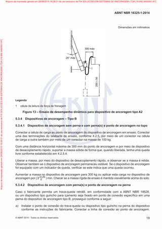 Dimensões em milímetros
300 máx
250±50
20° máx
1
Legenda
1	 célula de leitura da força de frenagem
Figura 13 – Ensaio de desempenho dinâmico para dispositivo de ancoragem tipo A2
5.3.4	 Dispositivos de ancoragem – Tipo B
5.3.4.1	 Dispositivo de ancoragem sem perna e com perna(s) e ponto de ancoragem no topo
Conectar a célula de carga ao ponto de ancoragem do dispositivo de ancoragem em ensaio. Conectar
uma das terminações do talabarte de ensaio, conforme 4.2.5, por meio de um conector na célula
de carga a outra também por meio de um conector na massa de 100 kg.
Com uma distância horizontal máxima de 300 mm do ponto de ancoragem e por meio de dispositivo
de desacoplamento rápido, suportar a massa sólida de forma que, quando liberada, tenha uma queda
livre conforme estabelecido em 4.2.5.4.
Liberar a massa, por meio do dispositivo de desacoplamento rápido, e observar se a massa é retida.
Observar também se o dispositivo de ancoragem permaneceu estável. Se o dispositivo de ancoragem
for equipado com um indicador de queda, verificar se este indica que uma queda ocorreu.
Aumentar a massa no dispositivo de ancoragem para 300 kg ou aplicar esta carga no dispositivo de
ancoragem por ( 0 25
03 ,+
) min. Checar se a massa rígida de ensaio é mantida visivelmente acima do solo.
5.3.4.2	 Dispositivo de ancoragem com perna(s) e ponto de ancoragem na perna
Caso o fabricante permita um trava-queda retrátil, em conformidade com a ABNT NBR 14628,
ou um dispositivo tipo guincho para içamento seja fixado em ponto de conexão específico em uma
perna do dispositivo de ancoragem tipo B, prosseguir conforme a seguir:
 a)	 Instalar o ponto de conexão do trava-queda ou dispositivo tipo guincho na perna do dispositivo
conforme as instruções do fabricante. Conectar a linha de conexão ao ponto de ancoragem.
19
ABNT NBR 16325-1:2014
© ABNT 2014 - Todos os direitos reservados
Exemplarparausoexclusivo-TARGETEDITORAGRÁFICALTDA-07.907.402/0001-13(Pedido508770Impresso:05/12/2014)
Arquivodeimpressãogeradoem29/08/201519:28:31deusoexclusivodeFIXSOLUCOESEMSISTEMASDEANCORAGEMLTDA[18.956.349/0001-67] Arquivo de impressão gerado em 29/08/2015 19:28:31 de uso exclusivo de FIX SOLUCOES EM SISTEMAS DE ANCORAGEM LTDA [18.956.349/0001-67]
 