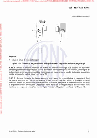 Dimensões em milímetros
300 máx.
1
Legenda
1	 célula de leitura da força de frenagem
Figura 14 – Ensaio de força dinâmica e integridade em dispositivos de ancoragem tipo D
5.3.5.1	 Repetir o ensaio dinâmico em todas as direções de carga que podem ser aplicadas
em serviço em diferentes pontos de fixação da linha de ancoragem rígida, por exemplo, ancoragem de
extremidade, ancoragem intermediária, no centro de um canto, em uma junção da linha de ancoragem
rígida, bloqueio de final de linha (ver Figura 15).
5.3.5.2	 Se uma distância de alavanca entre a ancoragem de extremidade e o bloqueio de final
de linha é permitida pelo fabricante, repetir o ensaio dinâmico na maior distância possível para esta
alavanca depois da ancoragem de extremidade. Observar e registrar a máxima deflexão do trilho
e do ponto móvel de ancoragem. Checar se o ponto móvel de ancoragem não se desconecta da linha
rígida de ancoragem e não solta a massa rígida de ensaio. Registrar o resultado (ver Figura 16).
21
ABNT NBR 16325-1:2014
© ABNT 2014 - Todos os direitos reservados
Exemplarparausoexclusivo-TARGETEDITORAGRÁFICALTDA-07.907.402/0001-13(Pedido508770Impresso:05/12/2014)
Arquivodeimpressãogeradoem29/08/201519:28:31deusoexclusivodeFIXSOLUCOESEMSISTEMASDEANCORAGEMLTDA[18.956.349/0001-67] Arquivo de impressão gerado em 29/08/2015 19:28:31 de uso exclusivo de FIX SOLUCOES EM SISTEMAS DE ANCORAGEM LTDA [18.956.349/0001-67]
 