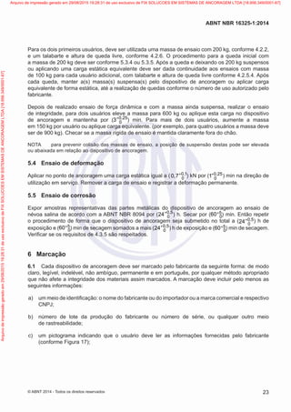 Para os dois primeiros usuários, deve ser utilizada uma massa de ensaio com 200 kg, conforme 4.2.2,
e um talabarte e altura de queda livre, conforme 4.2.6. O procedimento para a queda inicial com
a massa de 200 kg deve ser conforme 5.3.4 ou 5.3.5. Após a queda e deixando os 200 kg suspensos
ou aplicando uma carga estática equivalente deve ser dada continuidade aos ensaios com massa
de 100 kg para cada usuário adicional, com talabarte e altura de queda livre conforme 4.2.5.4. Após
cada queda, manter a(s) massa(s) suspensa(s) pelo dispositivo de ancoragem ou aplicar carga
equivalente de forma estática, até a realização de quedas conforme o número de uso autorizado pelo
fabricante.
Depois de realizado ensaio de força dinâmica e com a massa ainda suspensa, realizar o ensaio
de integridade, para dois usuários eleve a massa para 600 kg ou aplique esta carga no dispositivo
de ancoragem e mantenha por ( 0 25
03 ,+
) min. Para mais de dois usuários, aumente a massa
em 150 kg por usuário ou aplique carga equivalente. (por exemplo, para quatro usuários a massa deve
ser de 900 kg). Checar se a massa rígida de ensaio é mantida claramente fora do chão.
NOTA	 para prevenir colisão das massas de ensaio, a posição de suspensão destas pode ser elevada
ou abaixada em relação ao dispositivo de ancoragem.
5.4	 Ensaio de deformação
Aplicar no ponto de ancoragem uma carga estática igual a ( 0 1
00 7 ,
, + ) kN por ( 0 25
01 ,+ ) min na direção de
utilização em serviço. Remover a carga de ensaio e registrar a deformação permanente.
5.5	 Ensaio de corrosão
Expor amostras representativas das partes metálicas do dispositivo de ancoragem ao ensaio de
névoa salina de acordo com a ABNT NBR 8094 por ( 0 5
024 ,+
) h. Secar por ( 5
060+ ) min. Então repetir
o procedimento de forma que o dispositivo de ancoragem seja submetido no total a ( 0 5
024 ,+ ) h de
exposição e ( 5
060+ ) min de secagem somados a mais ( 0 5
024 ,+
) h de exposição e ( 5
060+ ) min de secagem.
Verificar se os requisitos de 4.3.5 são respeitados.
6	 Marcação
6.1	 Cada dispositivo de ancoragem deve ser marcado pelo fabricante da seguinte forma: de modo
claro, legível, indelével, não ambíguo, permanente e em português, por qualquer método apropriado
que não afete a integridade dos materiais assim marcados. A marcação deve incluir pelo menos as
seguintes informações:
 a)	 um meio de identificação: o nome do fabricante ou do importador ou a marca comercial e respectivo
CNPJ;
 b)	 número de lote da produção do fabricante ou número de série, ou qualquer outro meio
de rastreabilidade;
 c)	 um pictograma indicando que o usuário deve ler as informações fornecidas pelo fabricante
(conforme Figura 17);
23
ABNT NBR 16325-1:2014
© ABNT 2014 - Todos os direitos reservados
Exemplarparausoexclusivo-TARGETEDITORAGRÁFICALTDA-07.907.402/0001-13(Pedido508770Impresso:05/12/2014)
Arquivodeimpressãogeradoem29/08/201519:28:31deusoexclusivodeFIXSOLUCOESEMSISTEMASDEANCORAGEMLTDA[18.956.349/0001-67] Arquivo de impressão gerado em 29/08/2015 19:28:31 de uso exclusivo de FIX SOLUCOES EM SISTEMAS DE ANCORAGEM LTDA [18.956.349/0001-67]
 