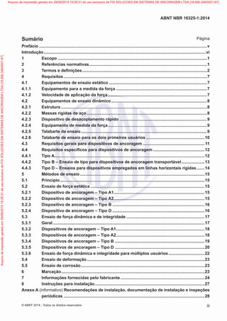 Prefácio.................................................................................................................................................v
Introdução............................................................................................................................................vi
1	Escopo.................................................................................................................................1
2	 Referências normativas......................................................................................................1
3	 Termos e definições............................................................................................................2
4	Requisitos............................................................................................................................7
4.1	 Equipamentos de ensaio estático.....................................................................................7
4.1.1	 Equipamento para a medida da força...............................................................................7
4.1.2	 Velocidade de aplicação da força......................................................................................7
4.2	 Equipamentos de ensaio dinâmico...................................................................................8
4.2.1	Estrutura..............................................................................................................................8
4.2.2	 Massas rígidas de aço........................................................................................................8
4.2.3	 Dispositivo de desacoplamento rápido............................................................................9
4.2.4	 Equipamento de medida da força......................................................................................9
4.2.5	 Talabarte de ensaio.............................................................................................................9
4.2.6	 Talabarte de ensaio para os dois primeiros usuários...................................................10
4.3	 Requisitos gerais para dispositivos de ancoragem......................................................11
4.4	 Requisitos específicos para dispositivos de ancoragem.............................................12
4.4.1	 Tipo A.................................................................................................................................12
4.4.2	 Tipo B – Ensaio de tipo para dispositivos de ancoragem transportável.....................13
4.4.3	 Tipo D – Ensaios para dispositivos empregados em linhas horizontais rígidas........14
5	 Métodos de ensaio............................................................................................................15
5.1	Princípio.............................................................................................................................15
5.2	 Ensaio de força estática...................................................................................................15
5.2.1	 Dispositivo de ancoragem – Tipo A1...............................................................................15
5.2.2	 Dispositivo de ancoragem – Tipo A2...............................................................................15
5.2.3	 Dispositivo de ancoragem – Tipo B................................................................................16
5.2.4	 Dispositivo de ancoragem – Tipo D................................................................................16
5.3	 Ensaio de força dinâmica e de integridade....................................................................17
5.3.1	Geral...................................................................................................................................17
5.3.2	 Dispositivos de ancoragem – Tipo A1.............................................................................18
5.3.3	 Dispositivos de ancoragem – Tipo A2.............................................................................18
5.3.4	 Dispositivos de ancoragem – Tipo B..............................................................................19
5.3.5	 Dispositivos de ancoragem – Tipo D..............................................................................20
5.3.6	 Ensaio de força dinâmica e integridade para múltiplos usuários................................22
5.4	 Ensaio de deformação......................................................................................................23
5.5	 Ensaio de corrosão...........................................................................................................23
6	Marcação............................................................................................................................23
7	 Informações fornecidas pelo fabricante.........................................................................24
8	 Instruções para instalação...............................................................................................27
Anexo A (informativo) Recomendações de instalação, documentação de instalação e inspeções
periódicas..........................................................................................................................28
iii
ABNT NBR 16325-1:2014
© ABNT 2014 - Todos os direitos reservados
Sumário Página
Exemplarparausoexclusivo-TARGETEDITORAGRÁFICALTDA-07.907.402/0001-13(Pedido508770Impresso:05/12/2014)
Arquivodeimpressãogeradoem29/08/201519:28:31deusoexclusivodeFIXSOLUCOESEMSISTEMASDEANCORAGEMLTDA[18.956.349/0001-67] Arquivo de impressão gerado em 29/08/2015 19:28:31 de uso exclusivo de FIX SOLUCOES EM SISTEMAS DE ANCORAGEM LTDA [18.956.349/0001-67]
 