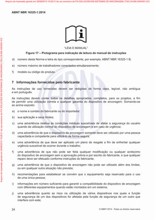 “LEIA O MANUAL”
Figura 17 – Pictograma para indicação de leitura do manual de instruções
 d)	 número desta Norma e letra do tipo correspondente, por exemplo, ABNT NBR 16325-1 B;
 e)	 número máximo de trabalhadores conectados simultaneamente;
 f)	 modelo ou código do produto.
7	 Informações fornecidas pelo fabricante
As instruções de uso fornecidas devem ser redigidas de forma clara, legível, não ambígua
e em português.
As instruções devem conter todos os detalhes apropriados, completos, para os projetos, a fim
de permitir uma utilização correta e qualquer garantia do dispositivo de ancoragem. Somando-se
ao acima exposto:
 a)	 o nome e contato do fabricante ou do importador;
 b)	 sua aplicação e seus limites;
 c)	 uma advertência relativa às condições médicas suscetíveis de afetar a segurança do usuário
quando da utilização normal do dispositivo de ancoragem e em caso de urgência;
 d)	 uma advertência de que o dispositivo de ancoragem somente deve ser utilizado por uma pessoa
capacitada e competente para utilizá-lo de forma segura;
 e)	 uma advertência de que deve ser aplicado um plano de resgate a fim de enfrentar qualquer
urgência suscetível de ocorrer durante o trabalho;
 f)	 uma advertência de que não pode ser feita qualquer modificação ou qualquer acréscimo
do dispositivo de ancoragem sem a aprovação prévia e por escrito do fabricante, e que qualquer
reparo deve ser efetuado conforme instruções do fabricante;
 g)	 uma advertência de que o dispositivo de ancoragem não pode ser utilizado além dos limites,
ou em qualquer outra situação não prevista;
 h)	 recomendações para estabelecer se convém que o equipamento seja reservado para o uso
de uma única pessoa;
 i)	 informações em número suficiente para garantir a compatibilidade do dispositivo de ancoragem
com diferentes equipamentos quando estão montados em um sistema;
 j)	 uma advertência quanto ao risco na utilização de vários dispositivos nos quais a função
de segurança de um dos dispositivos for afetada pela função de segurança de um outro que
interfere com este;
24
ABNT NBR 16325-1:2014
© ABNT 2014 - Todos os direitos reservados
Exemplarparausoexclusivo-TARGETEDITORAGRÁFICALTDA-07.907.402/0001-13(Pedido508770Impresso:05/12/2014)
Arquivodeimpressãogeradoem29/08/201519:28:31deusoexclusivodeFIXSOLUCOESEMSISTEMASDEANCORAGEMLTDA[18.956.349/0001-67] Arquivo de impressão gerado em 29/08/2015 19:28:31 de uso exclusivo de FIX SOLUCOES EM SISTEMAS DE ANCORAGEM LTDA [18.956.349/0001-67]
 