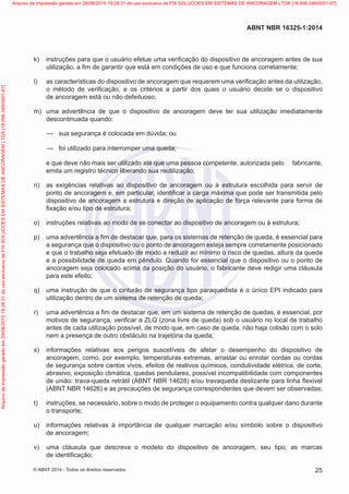  k)	 instruções para que o usuário efetue uma verificação do dispositivo de ancoragem antes de sua
utilização, a fim de garantir que está em condições de uso e que funciona corretamente;
 l)	 as características do dispositivo de ancoragem que requerem uma verificação antes da utilização,
o método de verificação, e os critérios a partir dos quais o usuário decide se o dispositivo
de ancoragem está ou não defeituoso;
 m)	 uma advertência de que o dispositivo de ancoragem deve ter sua utilização imediatamente
descontinuada quando:
—— sua segurança é colocada em dúvida; ou
—— foi utilizado para interromper uma queda;
e que deve não mais ser utilizado até que uma pessoa competente, autorizada pelo fabricante,
emita um registro técnico liberando sua reutilização;
 n)	 as exigências relativas ao dispositivo de ancoragem ou à estrutura escolhida para servir de
ponto de ancoragem e, em particular, identificar a carga máxima que pode ser transmitida pelo
dispositivo de ancoragem a estrutura e direção de aplicação de força relevante para forma de
fixação e/ou tipo de estrutura;
 o)	 instruções relativas ao modo de se conectar ao dispositivo de ancoragem ou à estrutura;
 p)	 uma advertência a fim de destacar que, para os sistemas de retenção de queda, é essencial para
a segurança que o dispositivo ou o ponto de ancoragem esteja sempre corretamente posicionado
e que o trabalho seja efetuado de modo a reduzir ao mínimo o risco de quedas, altura da queda
e a possibilidade de queda em pêndulo. Quando for essencial que o dispositivo ou o ponto de
ancoragem seja colocado acima da posição do usuário, o fabricante deve redigir uma cláusula
para este efeito;
 q)	 uma instrução de que o cinturão de segurança tipo paraquedista é o único EPI indicado para
utilização dentro de um sistema de retenção de queda;
 r)	 uma advertência a fim de destacar que, em um sistema de retenção de quedas, é essencial, por
motivos de segurança, verificar a ZLQ (zona livre de queda) sob o usuário no local de trabalho
antes de cada utilização possível, de modo que, em caso de queda, não haja colisão com o solo
nem a presença de outro obstáculo na trajetória da queda;
 s)	 informações relativas aos perigos suscetíveis de afetar o desempenho do dispositivo de
ancoragem, como, por exemplo, temperaturas extremas, arrastar ou enrolar cordas ou cordas
de segurança sobre cantos vivos, efeitos de reativos químicos, condutividade elétrica, de corte,
abrasivo, exposição climática, quedas pendulares, possível incompatibilidade com componentes
de união: trava-queda retrátil (ABNT NBR 14628) e/ou travaqueda deslizante para linha flexível
(ABNT NBR 14626) e as precauções de segurança correspondentes que devem ser observadas;
 t)	 instruções, se necessário, sobre o modo de proteger o equipamento contra qualquer dano durante
o transporte;
 u)	 informações relativas à importância de qualquer marcação e/ou símbolo sobre o dispositivo
de ancoragem;
 v)	 uma cláusula que descreva o modelo do dispositivo de ancoragem, seu tipo, as marcas
de identificação;
25
ABNT NBR 16325-1:2014
© ABNT 2014 - Todos os direitos reservados
Exemplarparausoexclusivo-TARGETEDITORAGRÁFICALTDA-07.907.402/0001-13(Pedido508770Impresso:05/12/2014)
Arquivodeimpressãogeradoem29/08/201519:28:31deusoexclusivodeFIXSOLUCOESEMSISTEMASDEANCORAGEMLTDA[18.956.349/0001-67] Arquivo de impressão gerado em 29/08/2015 19:28:31 de uso exclusivo de FIX SOLUCOES EM SISTEMAS DE ANCORAGEM LTDA [18.956.349/0001-67]
 
