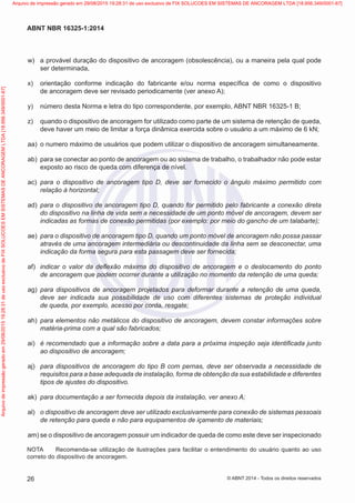 w)	 a provável duração do dispositivo de ancoragem (obsolescência), ou a maneira pela qual pode
ser determinada,
 x)	 orientação conforme indicação do fabricante e/ou norma específica de como o dispositivo
de ancoragem deve ser revisado periodicamente (ver anexo A);
 y)	 número desta Norma e letra do tipo correspondente, por exemplo, ABNT NBR 16325-1 B;
 z)	 quando o dispositivo de ancoragem for utilizado como parte de um sistema de retenção de queda,
deve haver um meio de limitar a força dinâmica exercida sobre o usuário a um máximo de 6 kN;
 aa)	 o numero máximo de usuários que podem utilizar o dispositivo de ancoragem simultaneamente.
 ab)	 para se conectar ao ponto de ancoragem ou ao sistema de trabalho, o trabalhador não pode estar
exposto ao risco de queda com diferença de nível.
 ac)	 para o dispositivo de ancoragem tipo D, deve ser fornecido o ângulo máximo permitido com
relação à horizontal;
 ad)	 para o dispositivo de ancoragem tipo D, quando for permitido pelo fabricante a conexão direta
do dispositivo na linha de vida sem a necessidade de um ponto móvel de ancoragem, devem ser
indicadas as formas de conexão permitidas (por exemplo: por meio do gancho de um talabarte);
 ae)	 para o dispositivo de ancoragem tipo D, quando um ponto móvel de ancoragem não possa passar
através de uma ancoragem intermediária ou descontinuidade da linha sem se desconectar, uma
indicação da forma segura para esta passagem deve ser fornecida;
 af)	 indicar o valor da deflexão máxima do dispositivo de ancoragem e o deslocamento do ponto
de ancoragem que podem ocorrer durante a utilização no momento da retenção de uma queda;
 ag)	 para dispositivos de ancoragem projetados para deformar durante a retenção de uma queda,
deve ser indicada sua possibilidade de uso com diferentes sistemas de proteção individual
de queda, por exemplo, acesso por corda, resgate;
 ah)	 para elementos não metálicos do dispositivo de ancoragem, devem constar informações sobre
matéria-prima com a qual são fabricados;
 ai)	 é recomendado que a informação sobre a data para a próxima inspeção seja identificada junto
ao dispositivo de ancoragem;
 aj)	 para dispositivos de ancoragem do tipo B com pernas, deve ser observada a necessidade de
requisitos para a base adequada de instalação, forma de obtenção da sua estabilidade e diferentes
tipos de ajustes do dispositivo.
 ak)	 para documentação a ser fornecida depois da instalação, ver anexo A;
 al)	 o dispositivo de ancoragem deve ser utilizado exclusivamente para conexão de sistemas pessoais
de retenção para queda e não para equipamentos de içamento de materiais;
 am)	se o dispositivo de ancoragem possuir um indicador de queda de como este deve ser inspecionado
NOTA	 Recomenda-se utilização de ilustrações para facilitar o entendimento do usuário quanto ao uso
correto do dispositivo de ancoragem.
26
ABNT NBR 16325-1:2014
© ABNT 2014 - Todos os direitos reservados
Exemplarparausoexclusivo-TARGETEDITORAGRÁFICALTDA-07.907.402/0001-13(Pedido508770Impresso:05/12/2014)
Arquivodeimpressãogeradoem29/08/201519:28:31deusoexclusivodeFIXSOLUCOESEMSISTEMASDEANCORAGEMLTDA[18.956.349/0001-67] Arquivo de impressão gerado em 29/08/2015 19:28:31 de uso exclusivo de FIX SOLUCOES EM SISTEMAS DE ANCORAGEM LTDA [18.956.349/0001-67]
 