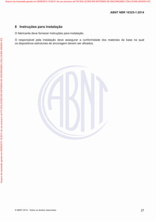 8	 Instruções para instalação
O fabricante deve fornecer instruções para instalação.
O responsável pela instalação deve assegurar a conformidade dos materiais da base na qual
os dispositivos estruturais de ancoragem devem ser afixados.
27
ABNT NBR 16325-1:2014
© ABNT 2014 - Todos os direitos reservados
Exemplarparausoexclusivo-TARGETEDITORAGRÁFICALTDA-07.907.402/0001-13(Pedido508770Impresso:05/12/2014)
Arquivodeimpressãogeradoem29/08/201519:28:31deusoexclusivodeFIXSOLUCOESEMSISTEMASDEANCORAGEMLTDA[18.956.349/0001-67] Arquivo de impressão gerado em 29/08/2015 19:28:31 de uso exclusivo de FIX SOLUCOES EM SISTEMAS DE ANCORAGEM LTDA [18.956.349/0001-67]
 