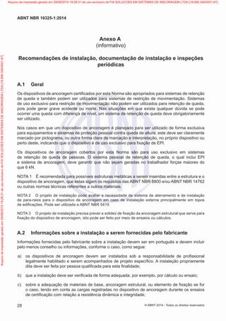 Anexo A
(informativo)
Recomendações de instalação, documentação de instalação e inspeções
periódicas
A.1	 Geral
Os dispositivos de ancoragem certificados por esta Norma são apropriados para sistemas de retenção
de queda e também podem ser utilizados para sistemas de restrição de movimentação. Sistemas
de uso exclusivo para restrição de movimentação não podem ser utilizados para retenção de queda,
pois pode gerar grave acidente ou morte. Nas situações em que exista qualquer dúvida se pode
ocorrer uma queda com diferença de nível, um sistema de retenção de queda deve obrigatoriamente
ser utilizado.
Nos casos em que um dispositivo de ancoragem é planejado para ser utilizado de forma exclusiva
para equipamentos e sistemas de proteção pessoal contra queda de altura, este deve ser claramente
marcado por pictograma, ou outra forma clara de marcação e interpretação, no próprio dispositivo ou
perto deste, indicando que o dispositivo é de uso exclusivo para fixação de EPI.
Os dispositivos de ancoragem cobertos por esta Norma são para uso exclusivo em sistemas
de retenção de queda de pessoas. O sistema pessoal de retenção de queda, o qual inclui EPI
e sistema de ancoragem, deve garantir que não sejam geradas no trabalhador forças maiores do
que 6 kN.
NOTA 1	 É recomendada para possíveis estruturas metálicas a serem inseridas entre a estrutura e o
dispositivo de ancoragem, que estas sigam os requisitos das ABNT NBR 8800 e/ou ABNT NBR 14762
ou outras normas técnicas referentes a outros materiais.
NOTA 2	 O projeto de instalação pode avaliar a necessidade de sistema de aterramento e de instalação
de para-raios para o dispositivo de ancoragem em caso de instalação externa principalmente em topos
de edificações. Pode ser utilizada a ABNT NBR 5419.
NOTA 3	 O projeto de instalação precisa prever a solidez de fixação da ancoragem estrutural que serve para
fixação do dispositivo de ancoragem, isto pode ser feito por meio de ensaios ou cálculos.
A.2	 Informações sobre a instalação a serem fornecidas pelo fabricante
Informações fornecidas pelo fabricante sobre a instalação devem ser em português e devem incluir
pelo menos conselho ou informações, conforme o caso, como segue:
 a)	 os dispositivos de ancoragem devem ser instalados sob a responsabilidade de profissional
legalmente habilitado e serem acompanhados de projeto específico. A instalação propriamente
dita deve ser feita por pessoa qualificada para esta finalidade;
 b)	 que a instalação deve ser verificada de forma adequada, por exemplo, por cálculo ou ensaio;
 c)	 sobre a adequação de materiais de base, ancoragem estrutural, ou elemento de fixação se for
o caso, tendo em conta as cargas registradas no dispositivo de ancoragem durante os ensaios
de certificação com relação a resistência dinâmica e integridade;
28
ABNT NBR 16325-1:2014
© ABNT 2014 - Todos os direitos reservados
Exemplarparausoexclusivo-TARGETEDITORAGRÁFICALTDA-07.907.402/0001-13(Pedido508770Impresso:05/12/2014)
Arquivodeimpressãogeradoem29/08/201519:28:31deusoexclusivodeFIXSOLUCOESEMSISTEMASDEANCORAGEMLTDA[18.956.349/0001-67] Arquivo de impressão gerado em 29/08/2015 19:28:31 de uso exclusivo de FIX SOLUCOES EM SISTEMAS DE ANCORAGEM LTDA [18.956.349/0001-67]
 