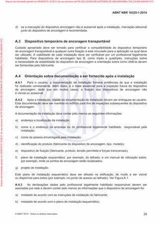  d)	 se a marcação do dispositivo ancoragem não é acessível após a instalação, marcação adicional
junto do dispositivo de ancoragem é recomendada.
A.3	 Dispositivo temporário de ancoragem transportável
Cuidado apropriado deve ser tomado para certificar a compatibilidade do dispositivo temporário
de ancoragem transportável e qualquer outra fixação a este vinculado para a aplicação na qual deve
ser utilizado. A viabilidade de cada instalação deve ser verificável por um profissional legalmente
habilitado. Para dispositivos de ancoragem tipo B, como tripés e quadripés, instruções sobre
a necessidade de estabilidade do dispositivo de ancoragem e orientação sobre como obtê-la devem
ser fornecidas pelo fabricante.
A.4	 Orientação sobre documentação a ser fornecida após a instalação
A.4.1	 Para o usuário, a documentação de instalação fornece evidências de que a instalação
foi realizada corretamente. Além disso, é a base essencial para a inspeção futura do dispositivo
de ancoragem, dado que em muitos casos, a fixação dos dispositivos de ancoragem não
é visível ou acessível.
A.4.2	 Após a instalação, cópias da documentação de instalação devem ser entregues ao usuário.
Esta documentação deve ser mantida no edifício para fins de inspeções subsequentes do dispositivo
de ancoragem.
A documentação de instalação deve conter pelo menos as seguintes informações:
 a)	 endereço e localização da instalação;
 b)	 nome e o endereço da empresa ou do profissional legalmente habilitado responsável pela
instalação;
 c)	 nome da pessoa encarregada pela instalação;
 d)	 identificação do produto (fabricante do dispositivo de ancoragem, tipo, modelo);
 e)	 dispositivo de fixação (fabricante, produto, tensão permitida e forças transversais);
 f)	 plano de instalação esquemático, por exemplo, do telhado, e um manual de utilização sobre,
por exemplo, onde os pontos de ancoragem estão localizados;
 g)	 projeto de instalação.
Este plano de instalação esquemático deve ser afixado na edificação, de modo a ser visível
ou disponível para todos (por exemplo, no ponto de acesso ao telhado). Ver Figura A.1.
A.4.3	 As declarações dadas pelo profissional legalmente habilitado responsável devem ser
assinadas por este e devem conter pelo menos as informações que o dispositivo de ancoragem foi:
 a)	 instalado de acordo com as instruções de instalação do fabricante;
 b)	 instalado de acordo com o plano de instalação esquemático;
29
ABNT NBR 16325-1:2014
© ABNT 2014 - Todos os direitos reservados
Exemplarparausoexclusivo-TARGETEDITORAGRÁFICALTDA-07.907.402/0001-13(Pedido508770Impresso:05/12/2014)
Arquivodeimpressãogeradoem29/08/201519:28:31deusoexclusivodeFIXSOLUCOESEMSISTEMASDEANCORAGEMLTDA[18.956.349/0001-67] Arquivo de impressão gerado em 29/08/2015 19:28:31 de uso exclusivo de FIX SOLUCOES EM SISTEMAS DE ANCORAGEM LTDA [18.956.349/0001-67]
 