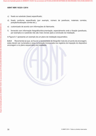  c)	 fixado ao substrato (base) especificado;
 d)	 fixado conforme especificado (por exemplo, número de parafusos, materiais corretos,
posição/localização correta etc.);
 e)	 customizado de acordo com informações do fabricante;
 f)	 fornecido com informação fotográfica/documentação, especialmente onde a fixação (parafusos,
por exemplo) e o substrato não são mais visíveis após a conclusão da instalação.
A Figura A.1 apresenta um exemplo de um plano de instalação esquemático.
A.4.4	 Recomenda-se que, se houver a necessidade de fotografar mais de um ponto de ancoragem,
estes devem ser numerados e essa numeração incorporada nos registros de inspeção do dispositivo
ancoragem e no plano esquemático de instalação.
30
ABNT NBR 16325-1:2014
© ABNT 2014 - Todos os direitos reservados
Exemplarparausoexclusivo-TARGETEDITORAGRÁFICALTDA-07.907.402/0001-13(Pedido508770Impresso:05/12/2014)
Arquivodeimpressãogeradoem29/08/201519:28:31deusoexclusivodeFIXSOLUCOESEMSISTEMASDEANCORAGEMLTDA[18.956.349/0001-67] Arquivo de impressão gerado em 29/08/2015 19:28:31 de uso exclusivo de FIX SOLUCOES EM SISTEMAS DE ANCORAGEM LTDA [18.956.349/0001-67]
 