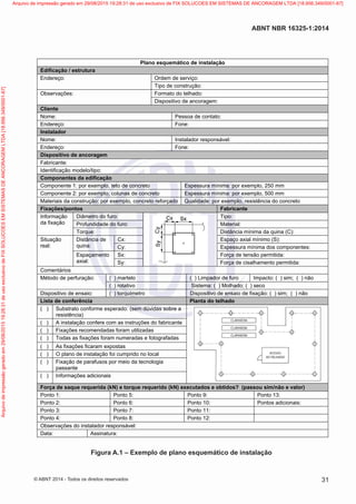 Plano esquemático de instalação
Edificação / estrutura
:oçivresedmedrO:oçerednE
Tipo de construção:
:odahletodotamroF:seõçavresbO
Dispositivo de ancoragem:
Cliente
:otatnocedaosseP:emoN
:enoF:oçerednE
Instalador
:levásnopserrodalatsnI:emoN
:enoF:oçerednE
Dispositivo de ancoragem
Fabricante:
Identificação modelo/tipo:
Componentes da edificação
Componente 1: por exemplo, teto de concreto Espessura mínima: por exemplo, 250 mm
Componente 2: por exemplo, colunas de concreto Espessura mínima: por exemplo, 500 mm
Materiais da construção: por exemplo, concreto reforçado Qualidade: por exemplo, resistência do concreto
Fixações/pontos Fabricante
Informação
da fixação
Diâmetro do furo: Tipo:
:lairetaM:orufodedadidnuforP
:)C(aniuqadaminímaicnâtsiD:euqroT
Situação
real:
Distância de
quina:
:)S(ominímlaixaoçapsE:xC
:setnenopmocsodaminímarussepsE:yC
Espaçamento
axial:
:aditimrepoãsnetedaçroF:xS
:aditimrepotnemahlasicedaçroF:yS
Comentários
Método de perfuração: ( ) martelo ( ) Limpador de furo Impacto: ( ) sim; ( ) não
( ) rotativo Sistema: ( ) Molhado; ( ) seco
Dispositivo de ensaio: ( ) torquímetro Dispositivo de ensaio de fixação: ( ) sim; ( ) não
Lista de conferência Planta do telhado
( ) Substrato conforme esperado: (sem dúvidas sobre a
resistência)
( ) A instalação confere com as instruções do fabricante
( ) Fixações recomendadas foram utilizadas
( ) Todas as fixações foram numeradas e fotografadas
( ) As fixações ficaram expostas
( ) O plano de instalação foi cumprido no local
( ) Fixação de parafusos por meio da tecnologia
passante
( ) Informações adicionais
Força de saque requerida (kN) e torque requerido (kN) executados e obtidos? (passou sim/não e valor)
Ponto 1: Ponto 5: Ponto 9: Ponto 13:
Ponto 2: Ponto 6: Ponto 10: Pontos adicionais:
Ponto 3: Ponto 7: Ponto 11:
Ponto 4: Ponto 8: Ponto 12:
Observações do instalador responsável:
Data: Assinatura:
Figura A.1 – Exemplo de plano esquemático de instalação
31
ABNT NBR 16325-1:2014
© ABNT 2014 - Todos os direitos reservados
Exemplarparausoexclusivo-TARGETEDITORAGRÁFICALTDA-07.907.402/0001-13(Pedido508770Impresso:05/12/2014)
Arquivodeimpressãogeradoem29/08/201519:28:31deusoexclusivodeFIXSOLUCOESEMSISTEMASDEANCORAGEMLTDA[18.956.349/0001-67] Arquivo de impressão gerado em 29/08/2015 19:28:31 de uso exclusivo de FIX SOLUCOES EM SISTEMAS DE ANCORAGEM LTDA [18.956.349/0001-67]
 