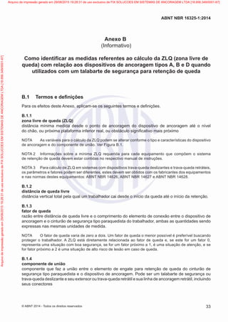 Anexo B
(Informativo)
Como identificar as medidas referentes ao cálculo da ZLQ (zona livre de
queda) com relação aos dispositivos de ancoragem tipos A, B e D quando
utilizados com um talabarte de segurança para retenção de queda
B.1	 Termos e definições
Para os efeitos deste Anexo, aplicam-se os seguintes termos e definições.
B.1.1	
zona livre de queda (ZLQ)
distância mínima medida desde o ponto de ancoragem do dispositivo de ancoragem até o nível
do chão, ou próxima plataforma inferior real, ou obstáculo significativo mais próximo
NOTA	 As variáveis para o cálculo da ZLQ podem se alterar conforme o tipo e características do dispositivo
de ancoragem e do componente de união. Ver Figura B.1.
NOTA 2	 Informações sobre a mínima ZLQ requerida para cada equipamento que compõem o sistema
de retenção de queda devem estar contidas no respectivo manual de instruções.
NOTA 3	 Para cálculo de ZLQ em sistemas com dispositivos trava-queda deslizantes e trava-queda retráteis,
os parâmetros e fatores podem ser diferentes, estes devem ser obtidos com os fabricantes dos equipamentos
e nas normas destes equipamentos: ABNT NBR 14626, ABNT NBR 14627 e ABNT NBR 14628.
B.1.2	
distância de queda livre
distância vertical total pela qual um trabalhador cai desde o início da queda até o início da retenção.
B.1.3	
fator de queda
razão entre distância de queda livre e o comprimento do elemento de conexão entre o dispositivo de
ancoragem e o cinturão de segurança tipo paraquedista do trabalhador, ambas as quantidades sendo
expressas nas mesmas unidades de medida.
NOTA	 O fator de queda varia de zero a dois. Um fator de queda o menor possível é preferível buscando
proteger o trabalhador. A ZLQ está diretamente relacionada ao fator de queda e, se este for um fator 0,
representa uma situação com boa segurança, se for um fator próximo a 1, é uma situação de atenção, e se
for fator próximo a 2 é uma situação de alto risco de lesão em caso de queda.
B.1.4	
componente de união
componente que faz a união entre o elemento de engate para retenção de queda do cinturão de
segurança tipo paraquedista e o dispositivo de ancoragem. Pode ser um talabarte de segurança ou
trava-queda deslizante e seu extensor ou trava-queda retrátil e sua linha de ancoragem retrátil, incluindo
seus conectores
33
ABNT NBR 16325-1:2014
© ABNT 2014 - Todos os direitos reservados
Exemplarparausoexclusivo-TARGETEDITORAGRÁFICALTDA-07.907.402/0001-13(Pedido508770Impresso:05/12/2014)
Arquivodeimpressãogeradoem29/08/201519:28:31deusoexclusivodeFIXSOLUCOESEMSISTEMASDEANCORAGEMLTDA[18.956.349/0001-67] Arquivo de impressão gerado em 29/08/2015 19:28:31 de uso exclusivo de FIX SOLUCOES EM SISTEMAS DE ANCORAGEM LTDA [18.956.349/0001-67]
 