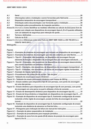 A.1	Geral...................................................................................................................................28
A.2	 Informações sobre a instalação a serem fornecidas pelo fabricante..........................28
A.3	 Dispositivo temporário de ancoragem transportável....................................................29
A.4	 Orientação sobre documentação a ser fornecida após a instalação...........................29
A.5	 Orientação sobre procedimentos de inspeção periódica.............................................32
Anexo B (Informativo) Como identificar as medidas referentes ao cálculo da ZLQ (zona livre de
queda) com relação aos dispositivos de ancoragem tipos A, B e D quando utilizados
com um talabarte de segurança para retenção de queda.............................................33
B.1	 Termos e definições..........................................................................................................33
B.2	 Cálculo da ZLQ..................................................................................................................35
Anexo C (informativo) Diferenças entre esta Parte da ABNT NBR 16325 e a EN 795:2012 e a
CEN/TS 16415:2013...........................................................................................................37
Bibliografia..........................................................................................................................................38
Figuras
Figura 1 – Exemplos de sistemas de ancoragem que incluem um dispositivo de ancoragem....2
Figura 2 – Exemplos de sistemas de ancoragem que não são cobertos por esta Norma............3
Figura 3 – Tipo A1 – Exemplos, não exaustivos, de dispositivo de ancoragem fixo por
elemento de fixação e dispositivo de ancoragem fixo por ancoragem estrutural........4
Figura 4 – Tipo A2 – Exemplos, não exaustivos, de dispositivos de ancoragem desenvolvidos
para serem instalados em telhados inclinados................................................................5
Figura 5 – Tipo B – Exemplos, não exaustivos, de dispositivos de ancoragem transportável....5
Figura 6 – Tipo D – Exemplos, não exaustivos, de linhas de ancoragem rígidas horizontais.....6
Figura 7 – Exemplo de massa rígida de aço......................................................................................8
Figura 8 – Procedimento de confecção do nó tipo “lais de guia”...................................................9
Figura 9 – Talabarte de ensaio para ensaio dinâmico....................................................................10
Figura 10 – Talabarte de ensaio para ensaio dinâmico com massa de 200 kg............................11
Figura 11 – Ensaio estático para dispositivo tipo B com perna(s), com ponto de ancoragem
em uma das pernas...........................................................................................................16
Figura 12 – Ensaio dinâmico para dispositivo de ancoragem tipo B com perna(s), com ponto
de ancoragem em uma perna na qual é utilizada a linha de conexão.........................17
Figura 13 – Ensaio de desempenho dinâmico para dispositivo de ancoragem tipo A2.............19
Figura 14 – Ensaio de força dinâmica e integridade em dispositivos de ancoragem tipo D......21
Figura 15 – Exemplo de dispositivo de ancoragem tipo D, ilustrando configuração de ensaio
incluindo a linha rígida de ancoragem, junção de linha de ancoragem de canto
(curva)................................................................................................................................22
Figura 16 – Exemplo de dispositivo de ancoragem tipo D, ilustrando configuração de ensaio
incluindo uma distância de alavanca no final de linha..................................................22
Figura 17 – Pictograma para indicação de leitura do manual de instruções...............................24
Figura A.1 – Exemplo de plano esquemático de instalação..........................................................31
Figura A.2 – Exemplo de procedimento para inspeção periódica.................................................32
Figura B.1 – Exemplo de zona livre de queda (ZLQ) abaixo da posição da ancoragem para
tipos A, B e D.....................................................................................................................35
iv
ABNT NBR 16325-1:2014
© ABNT 2014 - Todos os direitos reservados
Exemplarparausoexclusivo-TARGETEDITORAGRÁFICALTDA-07.907.402/0001-13(Pedido508770Impresso:05/12/2014)
Arquivodeimpressãogeradoem29/08/201519:28:31deusoexclusivodeFIXSOLUCOESEMSISTEMASDEANCORAGEMLTDA[18.956.349/0001-67] Arquivo de impressão gerado em 29/08/2015 19:28:31 de uso exclusivo de FIX SOLUCOES EM SISTEMAS DE ANCORAGEM LTDA [18.956.349/0001-67]
 