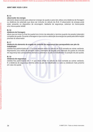 B.1.5	
absorvedor de energia
elemento desenvolvido para absorver energia da queda e para isto utiliza uma distância de frenagem
ou distância de extensão que deve ser incluída no cálculo da ZLQ. O absorvedor de energia pode
estar presente no dispositivo de ancoragem, talabarte de segurança, extensor do trava-queda
e/ou trava-queda retrátil
B.1.6	
distância de frenagem
altura que se inicia no final da queda livre (início da retenção) e termina quando da parada (retenção)
completa da queda. Durante a frenagem é que ocorre a absorção da energia da queda pela deformação
prevista do absorvedor
B.1.7	
distância do elemento de engate do cinturão de segurança tipo paraquedista aos pés do
trabalhador
medida fixa padronizada em 1,5 m que sempre entra no cálculo da ZLQ somada as outras variáveis.
Representa uma média de tamanho entre o elemento de engate para retenção de queda do cinturão
de segurança tipo paraquedista (dorsal ou peitoral) e os pés do trabalhador na posição de pós-queda.
B.1.8	
distância de segurança
medida fixa padronizada em 1 m que deve entrar no cálculo da ZLQ somada as outras variáveis.
É a distância de segurança mínima entre os pés do trabalhador e o solo ou obstáculo mais próximo
em caso de queda
34
ABNT NBR 16325-1:2014
© ABNT 2014 - Todos os direitos reservados
Exemplarparausoexclusivo-TARGETEDITORAGRÁFICALTDA-07.907.402/0001-13(Pedido508770Impresso:05/12/2014)
Arquivodeimpressãogeradoem29/08/201519:28:31deusoexclusivodeFIXSOLUCOESEMSISTEMASDEANCORAGEMLTDA[18.956.349/0001-67] Arquivo de impressão gerado em 29/08/2015 19:28:31 de uso exclusivo de FIX SOLUCOES EM SISTEMAS DE ANCORAGEM LTDA [18.956.349/0001-67]
 