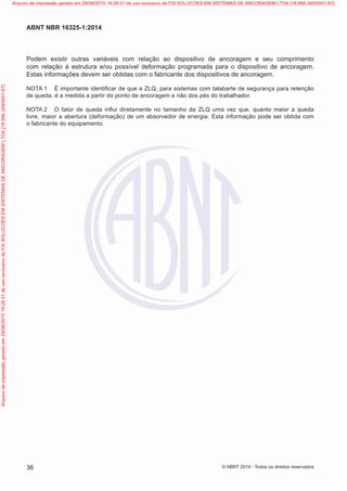 Podem existir outras variáveis com relação ao dispositivo de ancoragem e seu comprimento
com relação à estrutura e/ou possível deformação programada para o dispositivo de ancoragem.
Estas informações devem ser obtidas com o fabricante dos dispositivos de ancoragem.
NOTA 1	 É importante identificar de que a ZLQ, para sistemas com talabarte de segurança para retenção
de queda, é a medida a partir do ponto de ancoragem e não dos pés do trabalhador.
NOTA 2	 O fator de queda influi diretamente no tamanho da ZLQ uma vez que, quanto maior a queda
livre, maior a abertura (deformação) de um absorvedor de energia. Esta informação pode ser obtida com
o fabricante do equipamento.
36
ABNT NBR 16325-1:2014
© ABNT 2014 - Todos os direitos reservados
Exemplarparausoexclusivo-TARGETEDITORAGRÁFICALTDA-07.907.402/0001-13(Pedido508770Impresso:05/12/2014)
Arquivodeimpressãogeradoem29/08/201519:28:31deusoexclusivodeFIXSOLUCOESEMSISTEMASDEANCORAGEMLTDA[18.956.349/0001-67] Arquivo de impressão gerado em 29/08/2015 19:28:31 de uso exclusivo de FIX SOLUCOES EM SISTEMAS DE ANCORAGEM LTDA [18.956.349/0001-67]
 