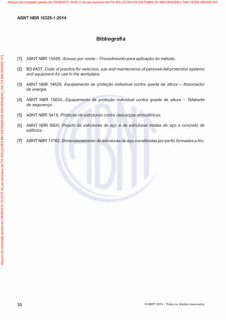 Bibliografia
[1] 	ABNT NBR 15595, Acesso por corda – Procedimento para aplicação do método.
[2] 	BS 8437, Code of practice for selection, use and maintenance of personal fall protection systems
and equipment for use in the workplace.
[3] 	ABNT NBR 14629, Equipamento de proteção individual contra queda de altura – Absorvedor
de energia.
[4] 	ABNT NBR 15834, Equipamento de proteção individual contra queda de altura – Talabarte
de segurança.
[5] 	ABNT NBR 5419, Proteção de estruturas contra descargas atmosféricas.
[6] 	ABNT NBR 8800, Projeto de estruturas de aço e de estruturas mistas de aço e concreto de
edifícios.
[7] 	ABNT NBR 14762, Dimensionamento de estruturas de aço constituídas por perfis formados a frio.
38
ABNT NBR 16325-1:2014
© ABNT 2014 - Todos os direitos reservados
Exemplarparausoexclusivo-TARGETEDITORAGRÁFICALTDA-07.907.402/0001-13(Pedido508770Impresso:05/12/2014)
Arquivodeimpressãogeradoem29/08/201519:28:31deusoexclusivodeFIXSOLUCOESEMSISTEMASDEANCORAGEMLTDA[18.956.349/0001-67] Arquivo de impressão gerado em 29/08/2015 19:28:31 de uso exclusivo de FIX SOLUCOES EM SISTEMAS DE ANCORAGEM LTDA [18.956.349/0001-67]
 