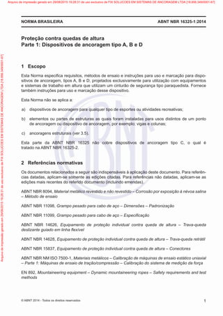 Proteção contra quedas de altura
Parte 1: Dispositivos de ancoragem tipo A, B e D
1	 Escopo
Esta Norma especifica requisitos, métodos de ensaio e instruções para uso e marcação para dispo-
sitivos de ancoragem, tipos A, B e D, projetados exclusivamente para utilização com equipamentos
e sistemas de trabalho em altura que utilizam um cinturão de segurança tipo paraquedista. Fornece
também instruções para uso e marcação desse dispositivo.
Esta Norma não se aplica a:
 a)	 dispositivos de ancoragem para qualquer tipo de esportes ou atividades recreativas;
 b)	 elementos ou partes de estruturas as quais foram instaladas para usos distintos de um ponto
de ancoragem ou dispositivo de ancoragem, por exemplo; vigas e colunas;
 c)	 ancoragens estruturais (ver 3.5).
Esta parte da ABNT NBR 16325 não cobre dispositivos de ancoragem tipo C, o qual é
tratado na ABNT NBR 16325-2.
2	 Referências normativas
Os documentos relacionados a seguir são indispensáveis à aplicação deste documento. Para referên-
cias datadas, aplicam-se somente as edições citadas. Para referências não datadas, aplicam-se as
edições mais recentes do referido documento (incluindo emendas).
ABNT NBR 8094, Material metálico revestido e não revestido – Corrosão por exposição à névoa salina
– Método de ensaio
ABNT NBR 11098, Grampo pesado para cabo de aço – Dimensões – Padronização
ABNT NBR 11099, Grampo pesado para cabo de aço – Especificação
ABNT NBR 14626, Equipamento de proteção individual contra queda de altura – Trava-queda
deslizante guiado em linha flexível
ABNT NBR 14628, Equipamento de proteção individual contra queda de altura – Trava-queda retrátil
ABNT NBR 15837, Equipamento de proteção individual contra queda de altura – Conectores
ABNT NBR NM ISO 7500-1, Materiais metálicos – Calibração de máquinas de ensaio estático uniaxial
– Parte 1: Máquinas de ensaio de tração/compressão – Calibração do sistema de medição da força
EN 892, Mountaineering equipment – Dynamic mountaineering ropes – Safety requirements and test
methods
ABNT NBR 16325-1:2014NORMA BRASILEIRA
1© ABNT 2014 - Todos os direitos reservados
Exemplarparausoexclusivo-TARGETEDITORAGRÁFICALTDA-07.907.402/0001-13(Pedido508770Impresso:05/12/2014)
Arquivodeimpressãogeradoem29/08/201519:28:31deusoexclusivodeFIXSOLUCOESEMSISTEMASDEANCORAGEMLTDA[18.956.349/0001-67] Arquivo de impressão gerado em 29/08/2015 19:28:31 de uso exclusivo de FIX SOLUCOES EM SISTEMAS DE ANCORAGEM LTDA [18.956.349/0001-67]
 