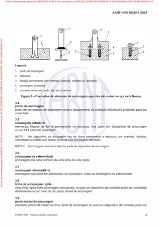 1
2
1
3
2 3
1
5
4
2
1
3
2
Legenda
1	 ponto de ancoragem
2	estrutura
3	 fixação permanente (por exemplo, rebitado, soldado ou resinado)
4	 ancoragem estrutural
5	 concreto, reboco ou outro tipo de cobertura
Figura 2 – Exemplos de sistemas de ancoragem que não são cobertos por esta Norma
3.4	
ponto de ancoragem
ponto de um sistema de ancoragem onde o equipamento de proteção individual é projetado para ser
conectado
3.5	
ancoragem estrutural
elementos fixados de forma permanente na estrutura, nos quais um dispositivo de ancoragem
ou um EPI pode ser conectado
NOTA 1	 Um dispositivo de ancoragem fixo de forma permanente à estrutura, por exemplo, soldado,
concretado ou colado com resina, torna-se uma ancoragem estrutural.
NOTA 2	 A ancoragem estrutural não faz parte do dispositivo de ancoragem.
3.6	
ancoragem de extremidade
ancoragem em cada extremo de uma linha de vida rígida
3.7	
ancoragem intermediária
ancoragem que pode ser adicionada, se necessário, entre as ancoragens de extremidade
3.8	
linha de ancoragem rígida
uma linha rígida entre ancoragens estruturais, na qual um dispositivo de conexão pode ser conectado
diretamente ou por meio de um ponto móvel de ancoragem
3.9	
ponto móvel de ancoragem
elemento adicional móvel na linha rígida de ancoragem no qual um dispositivo de conexão pode ser
3
ABNT NBR 16325-1:2014
© ABNT 2014 - Todos os direitos reservados
Exemplarparausoexclusivo-TARGETEDITORAGRÁFICALTDA-07.907.402/0001-13(Pedido508770Impresso:05/12/2014)
Arquivodeimpressãogeradoem29/08/201519:28:31deusoexclusivodeFIXSOLUCOESEMSISTEMASDEANCORAGEMLTDA[18.956.349/0001-67] Arquivo de impressão gerado em 29/08/2015 19:28:31 de uso exclusivo de FIX SOLUCOES EM SISTEMAS DE ANCORAGEM LTDA [18.956.349/0001-67]
 