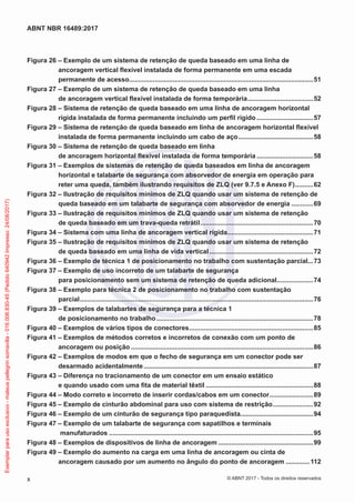 Figura 26 – Exemplo de um sistema de retenção de queda baseado em uma linha de
ancoragem vertical flexível instalada de forma permanente em uma escada
permanente de acesso......................................................................................................51
Figura 27 – Exemplo de um sistema de retenção de queda baseado em uma linha
de ancoragem vertical flexível instalada de forma temporária.....................................52
Figura 28 – Sistema de retenção de queda baseado em uma linha de ancoragem horizontal
rígida instalada de forma permanente incluindo um perfil rígido................................57
Figura 29 – Sistema de retenção de queda baseado em linha de ancoragem horizontal flexível
instalada de forma permanente incluindo um cabo de aço..........................................58
Figura 30 – Sistema de retenção de queda baseado em linha
de ancoragem horizontal flexível instalada de forma temporária................................58
Figura 31 – Exemplos de sistemas de retenção de queda baseados em linha de ancoragem
horizontal e talabarte de segurança com absorvedor de energia em operação para
reter uma queda, também ilustrando requisitos de ZLQ (ver 9.7.5 e Anexo F)...........62
Figura 32 – Ilustração de requisitos mínimos de ZLQ quando usar um sistema de retenção de
queda baseado em um talabarte de segurança com absorvedor de energia.............69
Figura 33 – Ilustração de requisitos mínimos de ZLQ quando usar um sistema de retenção
de queda baseado em um trava-queda retrátil...............................................................70
Figura 34 – Sistema com uma linha de ancoragem vertical rígida................................................71
Figura 35 – Ilustração de requisitos mínimos de ZLQ quando usar um sistema de retenção
de queda baseado em uma linha de vida vertical..........................................................72
Figura 36 – Exemplo de técnica 1 de posicionamento no trabalho com sustentação parcial...73
Figura 37 – Exemplo de uso incorreto de um talabarte de segurança
para posicionamento sem um sistema de retenção de queda adicional.....................74
Figura 38 – Exemplo para técnica 2 de posicionamento no trabalho com sustentação
parcial.................................................................................................................................76
Figura 39 – Exemplos de talabartes de segurança para a técnica 1
de posicionamento no trabalho.......................................................................................78
Figura 40 – Exemplos de vários tipos de conectores.....................................................................85
Figura 41 – Exemplos de métodos corretos e incorretos de conexão com um ponto de
ancoragem ou posição.....................................................................................................86
Figura 42 – Exemplos de modos em que o fecho de segurança em um conector pode ser
desarmado acidentalmente..............................................................................................87
Figura 43 – Diferença no tracionamento de um conector em um ensaio estático
e quando usado com uma fita de material têxtil............................................................88
Figura 44 – Modo correto e incorreto de inserir cordas/cabos em um conector.........................89
Figura 45 – Exemplo de cinturão abdominal para uso com sistema de restrição.......................92
Figura 46 – Exemplo de um cinturão de segurança tipo paraquedista........................................94
Figura 47 – Exemplo de um talabarte de segurança com sapatilhos e terminais
manufaturados.................................................................................................................95
Figura 48 – Exemplos de dispositivos de linha de ancoragem.....................................................99
Figura 49 – Exemplo do aumento na carga em uma linha de ancoragem ou cinta de
ancoragem causado por um aumento no ângulo do ponto de ancoragem..............112
x
ABNT NBR 16489:2017
© ABNT 2017 - Todos os direitos reservados
Exemplarparausoexclusivo-mateuspellegrinsomavilla-016.006.830-45(Pedido640942Impresso:24/08/2017)
 