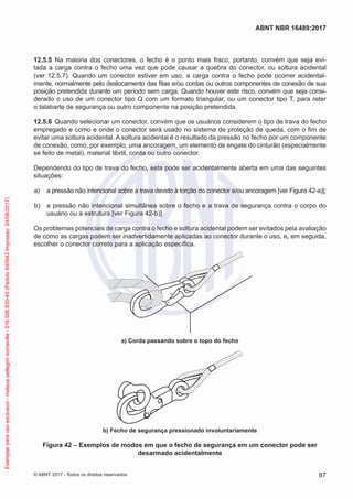 12.5.5	 Na maioria dos conectores, o fecho é o ponto mais fraco, portanto, convém que seja evi-
tada a carga contra o fecho uma vez que pode causar a quebra do conector, ou soltura acidental
(ver 12.5.7). Quando um conector estiver em uso, a carga contra o fecho pode ocorrer acidental-
mente, normalmente pelo deslocamento das fitas e/ou cordas ou outros componentes de conexão de sua
posição pretendida durante um período sem carga. Quando houver este risco, convém que seja consi-
derado o uso de um conector tipo Q com um formato triangular, ou um conector tipo T, para reter
o talabarte de segurança ou outro componente na posição pretendida.
12.5.6	 Quando selecionar um conector, convém que os usuários considerem o tipo de trava do fecho
empregado e como e onde o conector será usado no sistema de proteção de queda, com o fim de
evitar uma soltura acidental. A soltura acidental é o resultado da pressão no fecho por um componente
de conexão, como, por exemplo, uma ancoragem, um elemento de engate do cinturão (especialmente
se feito de metal), material têxtil, corda ou outro conector.
Dependendo do tipo de trava do fecho, esta pode ser acidentalmente aberta em uma das seguintes
situações:
 a)	 a pressão não intencional sobre a trava devido à torção do conector e/ou ancoragem [ver Figura 42-a)];
 b)	 a pressão não intencional simultânea sobre o fecho e a trava de segurança contra o corpo do
usuário ou a estrutura [ver Figura 42-b)].
Os problemas potenciais de carga contra o fecho e soltura acidental podem ser evitados pela avaliação
de como as cargas podem ser inadvertidamente aplicadas ao conector durante o uso, e, em seguida,
escolher o conector correto para a aplicação específica.
a) Corda passando sobre o topo do fecho
b) Fecho de segurança pressionado involuntariamente
Figura 42 – Exemplos de modos em que o fecho de segurança em um conector pode ser
desarmado acidentalmente
87
ABNT NBR 16489:2017
© ABNT 2017 - Todos os direitos reservados
Exemplarparausoexclusivo-mateuspellegrinsomavilla-016.006.830-45(Pedido640942Impresso:24/08/2017)
 
