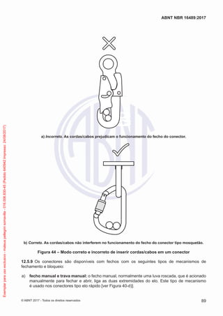 a) Incorreto. As cordas/cabos prejudicam o funcionamento do fecho do conector.
b) Correto. As cordas/cabos não interferem no funcionamento do fecho do conector tipo mosquetão.
Figura 44 – Modo correto e incorreto de inserir cordas/cabos em um conector
12.5.9	 Os conectores são disponíveis com fechos com os seguintes tipos de mecanismos de
fechamento e bloqueio:
 a)	 fecho manual e trava manual: o fecho manual, normalmente uma luva roscada, que é acionado
manualmente para fechar e abrir, liga as duas extremidades do elo. Este tipo de mecanismo
é usado nos conectores tipo elo rápido [ver Figura 40-d)].
89
ABNT NBR 16489:2017
© ABNT 2017 - Todos os direitos reservados
Exemplarparausoexclusivo-mateuspellegrinsomavilla-016.006.830-45(Pedido640942Impresso:24/08/2017)
 
