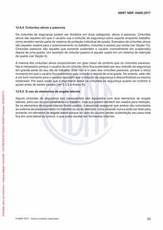 12.6.4	 Cinturões ativos e passivos
Os cinturões de segurança podem ser divididos em duas categorias, ativos e passivos. Cinturões
ativos são aqueles em que o usuário usa o cinturão de segurança como suporte enquanto trabalha,
como também sendo parte do sistema de proteção individual de queda. Exemplos de cinturões ativos
são aqueles usados para o posicionamento no trabalho, incluindo o acesso por corda (ver Seção 10).
Cinturões passivos são aqueles que somente sustentam o usuário (normalmente em suspensão)
depois de uma queda. Um exemplo de cinturão passivo é aquele usado em um sistema de retenção
de queda (ver Seção 9).
A maioria dos cinturões ativos proporcionam um grau maior de conforto que os cinturões passivos.
Isto é necessário porque o usuário de um cinturão ativo fica sustentado por seu cinturão de segurança
em grande parte do seu dia de trabalho. Este não é o caso dos cinturões passivos, porque o único
momento em que o usuário fica sustentado pelo cinturão é depois de uma queda. No entanto, este não
é um bom momento para o usuário descobrir que o cinturão de segurança é desconfortável ou mesmo
intolerável. Por essa razão que é importante testar os cinturões de segurança quanto ao conforto e
ajuste antes de serem usados (ver 5.3.5 e Anexo B).
12.6.5	 O uso de elementos de engate laterais
Alguns cinturões de segurança tipo paraquedista são equipados com dois elementos de engate
laterais, para uso no posicionamento no trabalho, mas que podem também ser usados para restrição.
Se os elementos de engate laterais forem usados, é essencial assegurar que ambos são conectados
ao sistema de posicionamento no trabalho ou ao de restrição. Uma conexão nunca pode ser feita para
somente um elemento de engate lateral porque no caso do usuário perder sustentação seu peso total
fica em uma lateral da cintura, o que pode resultar em ferimentos internos.
93
ABNT NBR 16489:2017
© ABNT 2017 - Todos os direitos reservados
Exemplarparausoexclusivo-mateuspellegrinsomavilla-016.006.830-45(Pedido640942Impresso:24/08/2017)
 
