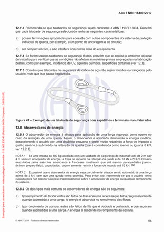 12.7.3	 Recomenda-se que talabartes de segurança sejam conforme a ABNT NBR 15834. Convém
que cada talabarte de segurança selecionado tenha as seguintes características:
 a)	 possuir terminações apropriadas para conexão com outros componentes do sistema de proteção
individual de queda, por exemplo, a um ponto de ancoragem e ao cinturão;
 b)	 ser compatível com, e não interferir com outros itens do equipamento.
12.7.4	 Se forem usados talabartes de segurança têxteis, convém que se analise o ambiente do local
de trabalho para verificar que as condições não afetam as matérias-primas empregadas na fabricação
destes, como por exemplo, incidência de UV, agentes químicos, superfícies cortantes (ver 12.3).
12.7.5	 Convém que talabartes de segurança de cabos de aço não sejam torcidos ou trançados pelo
usuário, visto que isto causa fragilização.
Figura 47 – Exemplo de um talabarte de segurança com sapatilhos e terminais manufaturados
12.8	 Absorvedores de energia
12.8.1	 O absorvedor de energia é ativado pela aplicação de uma força vigorosa, como ocorre no
caso da retenção de uma queda. Assim, o absorvedor é acionado diminuindo a energia cinética,
desacelerando o usuário por uma distância pequena e deste modo reduzindo a força de impacto a
qual o usuário é submetido na retenção da queda (que é considerada como menor ou igual a 6 kN,
ver 12.2.1).
NOTA 1	 Se uma massa de 100 kg acoplada com um talabarte de segurança de material têxtil de 2 m cair
4 m sem um absorvedor de energia, a força de impacto na retenção da queda é de 18 kN a 20 kN. Ensaios
executados pelos exércitos americanos e franceses mostraram que até mesmo paraquedistas jovens,
de bom preparo físico, capacitados, podem somente resistir a forças de impacto até 12 kN. [22]
NOTA 2	 É possivel que o absorvedor de energia seja parcialmente ativado sendo submetido à uma força
acima de 2 kN, sem que uma queda tenha ocorrido. Para evitar isto, recomenda-se que o usuário tenha
cuidado para não colocar seu peso repentinamente sobre o absorvedor de energia ou qualquer componente
do sistema.
12.8.2	 Os dois tipos mais comuns de absorvedores de energia são os seguintes:
 a)	 tipo rompimento de tecido: estes são feitos de fitas com uma tecedura que falha progressivamente
quando submetido a uma carga. A energia é absorvida no rompimento das fibras;
 b)	 tipo rompimento de costura: estes são feitos de fita que é dobrada e costurada, e que separam
quando submetidos a uma carga. A energia é absorvida no rompimento da costura.
95
ABNT NBR 16489:2017
© ABNT 2017 - Todos os direitos reservados
Exemplarparausoexclusivo-mateuspellegrinsomavilla-016.006.830-45(Pedido640942Impresso:24/08/2017)
 