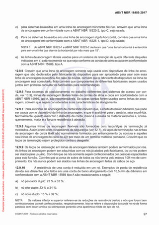  c)	 para sistemas baseados em uma linha de ancoragem horizontal flexível, convém que uma linha
de ancoragem em conformidade com a ABNT NBR 16325-2, tipo C, seja usada;
 d)	 Para os sistemas baseados em uma linha de ancoragem rígida horizontal, convém que uma linha
de ancoragem em conformidade com a ABNT NBR 16325-1, tipo D, seja usada;
NOTA 3	 As ABNT NBR 16325-1 e ABNT NBR 16325-2 declaram que “uma linha horizontal é entendida
para ser uma linha que desvia da horizontal por não mais que 15°.
 e)	 As linhas de ancoragem têxteis usadas para um sistema de retenção de queda diferente daqueles
indicados em a) a d) recomenda-se que seja conforme as cordas de alma e capa em conformidade
com a ABNT NBR 15986, tipo A.
12.9.5	 Convém que uma linha de ancoragem somente seja usada com dispositivos de linha de anco-
ragem que são declarados pelo fabricante do dispositivo para ser apropriado para usar com essa
linha de ancoragem específica. No caso de dúvida, convém que o fabricante do dispositivo da linha de
ancoragem seja consultado. Não convém que componentes de diferentes fabricantes sejam usados
juntos sem primeiro consultar os fabricantes para recomendação.
12.9.6	 Para sistemas de posicionamento no trabalho (diferentes dos sistemas de acesso por cor-
da, ver 10.3), linhas de ancoragem têxteis feitas de cordas de alma e capa em conformidade com a
ABNT NBR 15986, tipo A, são recomendáveis. Se outras cordas forem usadas como linhas de anco-
ragem, convém que sejam consideradas suas características de alongamento.
12.9.7	 Para as linhas de ancoragem de corda têxtil convém que, a corda do maior diâmetro que pode
ser usada com o dispositivo da linha de ancoragem, e que é aceitável para o usuário, seja escolhida.
Normalmente, quanto maior for o diâmetro da corda, maior é a massa de material existente e, conse-
quentemente, maior é a força e resistência à abrasão.
12.9.8	 Algumas linhas de ancoragem flexíveis são fornecidas com laços/alças de terminação já
montados. Assim como com os talabartes de segurança (ver 12.7), os laços de terminação nas linhas
de ancoragem de corda têxtil são normalmente formados por entrançamento ou costura e aqueles
nas linhas de ancoragem de cabo de aço por meio de um terminal metálico prensado. Convém que os
laços de terminação sejam protegidos contra o desgaste.
12.9.9	 Os laços de terminação em linhas de ancoragem têxteis também podem ser formados por nós.
As linhas de ancoragem podem ser adquiridas com os nós já atados pelo fabricante, ou os nós podem
ser atados pelo usuário. Convém que os nós somente sejam confeccionados por pessoas capacitadas
para esta função. Convém que a ponta de sobra de todos os nós tenha pelo menos 100 mm de com-
primento. Os nós nunca podem ser atados nas linhas de ancoragem feitas de cabos de aço.
12.9.10	 A resistência de uma corda é reduzida em um nó. Exemplos de perda de resistência
devido aos diferentes nós feitos em uma corda de baixo alongamento com 10,5 mm de diâmetro em
conformidade com a ABNT NBR 15986 tipo A são realacionados a seguir:
 a)	 nó pescador duplo: 23 % a 33 %;
 b)	 nó oito duplo: 23 % a 34 %;
 c)	 nó nove duplo: 16 % a 32 %;
NOTA	 Os valores inferior e superior referem-se às reduções de resistência devido a nós que foram bem
confeccionados ou mal confeccionados, respectivamente. Isto se refere a disposição da corda no nó de forma
paralela sem estar torcida ou sobreposta gerando uma aparência nítida do tipo do nó.
97
ABNT NBR 16489:2017
© ABNT 2017 - Todos os direitos reservados
Exemplarparausoexclusivo-mateuspellegrinsomavilla-016.006.830-45(Pedido640942Impresso:24/08/2017)
 